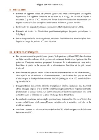 - Support de Cours (Version PDF) -
II OBJECTIFS
● Limiter les apports sodés, en prenant garde aux effets anorexigènes du régime
hypo¬sodé. Les apports conseillés en sel sont de 3 à 5 g/j en cas d’ICC légère à
modérée, 2 g en cas d’ICC sévère avec fortes doses de diurétiques nécessaires (les
régimes « sans sel » dans les hôpitaux apportent au maximum 2g de sel par jour
● Restreindre les apports hydriques en situation d’ICC sévère (environ 1,5 l/j).
● Prévenir et traiter la dénutrition protéino-énergétique (apports protidiques >
1,0g/kg/j.
● Les anti-oxydants et les huiles de poissons pourraient être intéressants, mais leur place dans
la prise en charge des patients ICC reste à évaluer
III REPÈRES CLINIQUES
● Les paramètres anthropométriques (poids, % de perte de poids et IMC) d’évaluation
de l’état nutritionnel sont à interpréter en fonction de la rétention hydro-sodée. En
présence d’œdèmes, certains proposent la mesure de la circonférence musculaire
brachiale, à partir de la mesure de la circonférence brachiale et du pli cutané
tricipital.
● Pour limiter les apports sodés, il faut éviter les aliments riches en sel (cf ci-dessous),
ainsi que le sel de cuisson et d’assaisonnement. L’évaluation des apports en sel
s’effectue par le dosage de la natriurèse des 24h (400mg de Na = 17,2 mmol de Na =
1g de sel/NaCl)
● L’augmentation des apports protéino-énergétiques chez le sujet ayant peu d’appétit
et/ou amaigri, impose tout d’abord l’arrêt/l’assouplissement des régimes restrictifs
(notamment le désodé strict). Les autres mesures de soutien nutritionnel oral sont
détaillées dans le chapitre sur la prise en charge de la dénutrition.
● La cachexie cardiaque est en règle spontanément irréversible. En cas d’échec des
mesures diététiques et des compléments nutritionnels, la nutrition entérale est la
meilleure option.
● certaines carences en micronutriments (vitamine B1, sélénium) peuvent induire ou
favoriser une ICC.
- © Université Médicale Virtuelle Francophone -
 