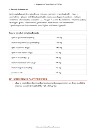 - Support de Cours (Version PDF) -
Aliments riches en sel
jambon et charcuteries ; viandes ou poissons en conserve, fumés et salés ; chips et
équivalents ; gâteaux apéritifs et cacahuètes salés ; coquillages et crustacés ; plats du
commerce (choucroutes, cassoulets …) ; potages et sauces du commerce ; bouillons cubes ;
fromages*, pain*, viennoiseries*, pâtisseries*, aromates ou condiments salés*
* produits pouvant être consommés quand régime modérément hyposodé
Teneur en sel de certains aliments
1 part de quiche lorraine (130 g) : 1700 mg
1 tranche de jambon de Bayonne (40 g) : 1400 mg
1 pain au chocolat (80 g) : 1000 mg
1 part de carré de l’est (30 g) : 875 mg
1 part de roquefort (15 g) : 600 mg
1 tranche de saumon fumé (20 g) : 600 mg
1 tranche de pain blanc (30 g) : 375 mg
1/2 litre de lait : 550 mg
IV SITUATIONS PARTICULIÈRES
• chez le sujet obèse : favoriser l’amaigrissement uniquement en cas de co-morbidité
majeure associée (objectif : IMC = 25 à 30 kg/m2
- © Université Médicale Virtuelle Francophone -
 