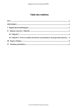 - Support de Cours (Version PDF) -
Table des matières
ENC :......................................................................................................................................................2
SPECIFIQUE :......................................................................................................................................2
I Rappels physio-pathologiques ........................................................................................................4
II Aliments concernés : Objectifs ..................................................................................................... 4
II.1 Objectif 1 ..................................................................................................................................4
II.2 Objectif 2 : Eviter la synthèse des facteurs de promotion et de progression tumorale ....6
III Repères cliniques ..........................................................................................................................8
IV Situations particulières................................................................................................................. 8
- © Université Médicale Virtuelle Francophone -
 