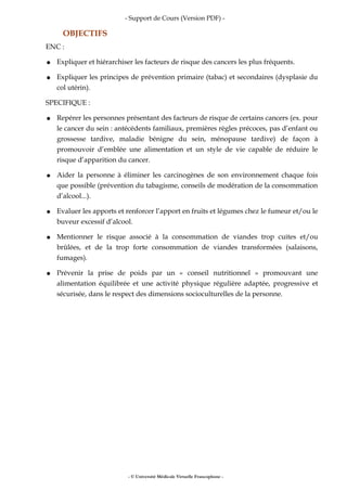 - Support de Cours (Version PDF) -
OBJECTIFS
ENC :
● Expliquer et hiérarchiser les facteurs de risque des cancers les plus fréquents.
● Expliquer les principes de prévention primaire (tabac) et secondaires (dysplasie du
col utérin).
SPECIFIQUE :
● Repérer les personnes présentant des facteurs de risque de certains cancers (ex. pour
le cancer du sein : antécédents familiaux, premières règles précoces, pas d’enfant ou
grossesse tardive, maladie bénigne du sein, ménopause tardive) de façon à
promouvoir d’emblée une alimentation et un style de vie capable de réduire le
risque d’apparition du cancer.
● Aider la personne à éliminer les carcinogènes de son environnement chaque fois
que possible (prévention du tabagisme, conseils de modération de la consommation
d’alcool...).
● Evaluer les apports et renforcer l’apport en fruits et légumes chez le fumeur et/ou le
buveur excessif d’alcool.
● Mentionner le risque associé à la consommation de viandes trop cuites et/ou
brûlées, et de la trop forte consommation de viandes transformées (salaisons,
fumages).
● Prévenir la prise de poids par un « conseil nutritionnel » promouvant une
alimentation équilibrée et une activité physique régulière adaptée, progressive et
sécurisée, dans le respect des dimensions socioculturelles de la personne.
- © Université Médicale Virtuelle Francophone -
 