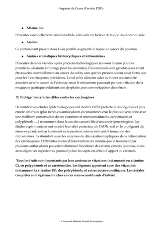 - Support de Cours (Version PDF) -
● Aflatoxines
Présentes essentiellement dans l’arachide, elles sont un facteur de risque du cancer du foie.
● Arsenic
Ce contaminant présent dans l’eau potable augmente le risque de cancer du poumon.
● Amines aromatiques hétérocycliques et nitrosamines
Présentes dans les viandes après procédés technologiques (cuisson intense pour les
premières, salaisons et fumage pour les secondes). Ces composés sont génotoxiques et ont
été associés essentiellement au cancer du colon, sans que les preuves soient aussi fortes que
pour les 3 carcinogènes précédents. Le sel et les aliments salés ou fumés ont aussi été
associées avec le cancer de l’estomac, mais le mécanisme passerait par une irritation de la
muqueuse gastrique induisant une dysplasie, puis une métaplasie duodénale.
B) Protéger les cellules cibles contre les carcinogènes
De nombreuses études épidémiologiques ont montré l’effet protecteur des légumes et plus
encore des fruits (plus riches en antioxydants et consommés crus le plus souvent donc avec
une meilleure conservation de ces vitamines et microconstituants, caroténoïdes et
polyphénols ….) notamment dans le cas des cancers liés à un cancérigène exogène. Les
études expérimentales ont montré leur effet protecteur de l’ADN, soit en le protégeant du
stress oxydant, soit en favorisant sa réparation, soit en inhibant la formation des
nitrosamines. Ils stimulent aussi les enzymes de détoxication impliquées dans l’élimination
des carcinogènes. Différentes études d’intervention ont montré que le traitement par
plusieurs antioxydants pouvaient diminuer l’incidence de certains cancers (estomac, voies
aéro-digestives supérieures, poumon) chez les sujets en déficit d’apport ou carencés.
Tous les fruits sont importants par leur contenu en vitamines (notamment en vitamine
C), en polyphénols et en caroténoïdes. Les légumes apportent aussi des vitamines
(notamment la vitamine B9), des polyphénols, et autres micro-constituants. Les céréales
complètes sont également riches en ces micro-constituants d’intérêt.
- © Université Médicale Virtuelle Francophone -
 