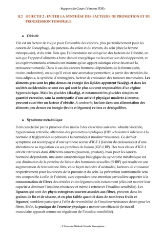 - Support de Cours (Version PDF) -
II.2 OBJECTIF 2 : EVITER LA SYNTHÈSE DES FACTEURS DE PROMOTION ET DE
PROGRESSION TUMORALE
● Obésité
Elle est un facteur de risque pour l’ensemble des cancers, plus particulièrement pour les
cancers de l’oesophage, du pancréas, du colon et du rectum, du sein (chez la femme
ménopausée), et du rein. Bien que, l’alimentation ne soit qu’un des facteurs de l’obésité, on
sait que l’apport d’aliments à forte densité énergétique va favoriser son développement, et
les expérimentations animales ont montré qu’un apport calorique élevé favorisait la
croissance tumorale. Dans le cas des cancers hormono-dépendants de la femme (sein,
ovaire, endomètre), on sait qu’il existe une aromatase permettant, à partir des stéroïdes du
tissu adipeux, la synthèse d’oestrogènes, facteur de croissance des tumeurs mammaires. Les
aliments gras sont les plus denses en énergie (les lipides apportent 9kcal/g), et dans les
sociétés occidentales ce sont eux qui sont le plus souvent responsables d’un régime
hypercalorique. Mais les glucides (4kcal/g), et notamment les glucides simples en
quantité excessive, sans la contrepartie d’une activité physique modérée à intense,
peuvent aussi être un facteur d’obésité. A contrario, inclure dans son alimentation des
aliments peu denses en énergie (fruits et légumes) évitera ce déséquilibre.
● Syndrome métabolique
Il est caractérisé par la présence d’au moins 3 des caractères suivants : obésité viscérale,
hypertension artérielle, altération des paramètres lipidiques (HDL-cholestérol inférieur à la
normale et triglycérides supérieurs à la normale) et insulino¬résistance. Ce dernier
symptôme est accompagné d’une synthèse accrue d’IGF-1 (facteur de croissance) et d’une
altération de sa régulation via ses protéines de liaison (IGF-1 BP). Des taux élevés d’IGF-1
ont été retrouvés dans différents cancers (poumon, prostate), mais pour les cancers
hormono-dépendants, une autre caractéristique biologique du syndrome métabolique est
une diminution de la protéine de liaison des hormones sexuelles (SHBP) qui résulte en une
augmentation de testostérone libre, et de façon moindre d’oestradiol, facteurs de croissance
respectivement pour les cancers de la prostate et du sein. La prévention nutritionnelle sera
très comparable à celle de l’obésité, avec cependant une attention particulière apportée à la
consommation de fibres des céréales et des légumes cuits notamment (elles ont montré leur
capacité à diminuer l’insulino-résistance et même à retrouver l’insulino-sensibilité). Les
lignanes qui sont des phyto-estrogènes souvent associés aux fibres, présents dans les
graines de lin et de sésame, et en plus faible quantité dans de nombreux fruits et
légumes) semblent participer à l’effet de réversibilité de l’insulino¬résistance décrit pour les
fibres. Enfin, la pratique de l’exercice physique a montré son efficacité (le travail
musculaire apparaît comme un régulateur de l’insulino sensibilité).
- © Université Médicale Virtuelle Francophone -
 