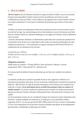 - Support de Cours (Version PDF) -
I DE 0 À 5 MOIS
De 0 à 5 mois le lait est l’aliment essentiel et unique du bébé. Il suffit à couvrir ses besoins
Comme tout mammifère l’enfant a besoin de lait, de préférence du lait de sa mère.
L’allaitement au sein est l’idéal, c’est la référence qui apporte tout ce dont l’enfant a besoin
sur le plan nutritionnel. C’est en plus un élément de protection qui renforce le lien mère
enfant.
A défaut, on donne une préparation lactée pour nourrisson encore souvent connue sous le
nom de lait 1er âge. Les caractéristiques de ces laits destinés à couvrir les besoins sont fixés
dans les Arrêtés relatifs aux aliments diététiques et de régime de l’enfance dont la définition
est la suivante :
« denrées alimentaires destinées à l’alimentation particulière des nourrissons pendant les 4
à 6 premiers mois de leur vie et répondant à elles seules aux besoins nutritionnels de cette
catégorie de personnes ». Ceci représente un apport calorique de 60-75 kcal/100 ml et la
composition de ces aliments est la suivante :
Composition pour 100 kcal
Protéines de lait de vache (LV) non modifiées : 2.25 à 3 g ; de LV modifiées (Cas/LS) : 1,8 à 3 g ; de
Soja : 2.25 à 3 g
Allégations autorisées
Faible teneur en sodium: < 39 mg/100 kcal ; Sans saccharose: Absence ; Lactose
uniquement: 100% / Sans lactose: 0% ; Enrichi en fer
Il n’est pas facile de définir le besoin individuel qui est bien sûr variable d’un enfant à
l’autre.
La formule usuelle pour calculer la quantité de lait en ml à apporter en théorie à un
nourrisson les premiers mois pour couvrir ses besoins nutritionnels correspond au poids du
bébé/10 + 200 ml/24 h. Il s’agit de données théoriques car les besoins sont variables d’un
individu à l’autre et il ne faut jamais forcer un bébé bien portant à finir ses rations s’il
semble rassasié. Ce sont les courbes de croissance pour le poids et la taille qui donnent la
réponse au fait que l’enfant s’alimente suffisamment dans cette période de croissance très
rapide.
Les trois premières années de vie constituent la phase de croissance la plus importante chez
l'homme : l'enfant multiplie son poids par 4, sa taille par 2 et son périmètre crânien
augmente de 50 %. Le cerveau grossit de 300 à 1000 g entre 0 et 3 ans, il arrive à maturation
à 3 ans, d'où l'importance de ne pas faire d'erreurs pendant cette phase de développement
psychomoteur, métabolique et physique de l'enfant.
- © Université Médicale Virtuelle Francophone -
 