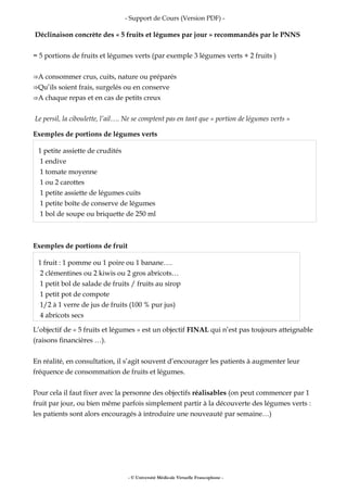- Support de Cours (Version PDF) -
Déclinaison concrète des « 5 fruits et légumes par jour » recommandés par le PNNS
= 5 portions de fruits et légumes verts (par exemple 3 légumes verts + 2 fruits )
A consommer crus, cuits, nature ou préparés⇒
Qu’ils soient frais, surgelés ou en conserve⇒
A chaque repas et en cas de petits creux⇒
Le persil, la ciboulette, l’ail…. Ne se comptent pas en tant que « portion de légumes verts »
Exemples de portions de légumes verts
1 petite assiette de crudités
1 endive
1 tomate moyenne
1 ou 2 carottes
1 petite assiette de légumes cuits
1 petite boîte de conserve de légumes
1 bol de soupe ou briquette de 250 ml
Exemples de portions de fruit
1 fruit : 1 pomme ou 1 poire ou 1 banane….
2 clémentines ou 2 kiwis ou 2 gros abricots…
1 petit bol de salade de fruits / fruits au sirop
1 petit pot de compote
1/2 à 1 verre de jus de fruits (100 % pur jus)
4 abricots secs
L’objectif de « 5 fruits et légumes » est un objectif FINAL qui n’est pas toujours atteignable
(raisons financières …).
En réalité, en consultation, il s’agit souvent d’encourager les patients à augmenter leur
fréquence de consommation de fruits et légumes.
Pour cela il faut fixer avec la personne des objectifs réalisables (on peut commencer par 1
fruit par jour, ou bien même parfois simplement partir à la découverte des légumes verts :
les patients sont alors encouragés à introduire une nouveauté par semaine…)
- © Université Médicale Virtuelle Francophone -
 