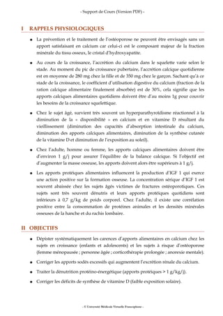 - Support de Cours (Version PDF) -
I RAPPELS PHYSIOLOGIQUES
● La prévention et le traitement de l’ostéoporose ne peuvent être envisagés sans un
apport satisfaisant en calcium car celui-ci est le composant majeur de la fraction
minérale du tissu osseux, le cristal d’hydroxyapatite.
● Au cours de la croissance, l’accrétion du calcium dans le squelette varie selon le
stade. Au moment du pic de croissance pubertaire, l’accrétion calcique quotidienne
est en moyenne de 280 mg chez la fille et de 350 mg chez le garçon. Sachant qu’à ce
stade de la croissance, le coefficient d’utilisation digestive du calcium (fraction de la
ration calcique alimentaire finalement absorbée) est de 30%, cela signifie que les
apports calciques alimentaires quotidiens doivent être d’au moins 1g pour couvrir
les besoins de la croissance squelettique.
● Chez le sujet âgé, survient très souvent un hyperparathyroïdisme réactionnel à la
diminution de la « disponibilité » en calcium et en vitamine D résultant du
vieillissement (diminution des capacités d’absorption intestinale du calcium,
diminution des apports calciques alimentaires, diminution de la synthèse cutanée
de la vitamine D et diminution de l’exposition au soleil).
● Chez l’adulte, homme ou femme, les apports calciques alimentaires doivent être
d’environ 1 g/j pour assurer l’équilibre de la balance calcique. Si l’objectif est
d’augmenter la masse osseuse, les apports doivent alors être supérieurs à 1 g/j.
● Les apports protéiques alimentaires influencent la production d’IGF 1 qui exerce
une action positive sur la formation osseuse. La concentration sérique d’IGF 1 est
souvent abaissée chez les sujets âgés victimes de fractures ostéoporotiques. Ces
sujets sont très souvent dénutris et leurs apports protéiques quotidiens sont
inférieurs à 0,7 g/kg de poids corporel. Chez l’adulte, il existe une corrélation
positive entre la consommation de protéines animales et les densités minérales
osseuses de la hanche et du rachis lombaire.
II OBJECTIFS
● Dépister systématiquement les carences d’apports alimentaires en calcium chez les
sujets en croissance (enfants et adolescents) et les sujets à risque d’ostéoporose
(femme ménopausée ; personne âgée ; corticothérapie prolongée ; anorexie mentale).
● Corriger les apports sodés excessifs qui augmentent l’excrétion rénale du calcium.
● Traiter la dénutrition protéino-énergétique (apports protéiques > 1 g/kg/j).
● Corriger les déficits de synthèse de vitamine D (faible exposition solaire).
- © Université Médicale Virtuelle Francophone -
 