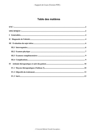 - Support de Cours (Version PDF) -
Table des matières
ENC :......................................................................................................................................................2
SPECIFIQUE :......................................................................................................................................2
I Généralités........................................................................................................................................ 4
II Diagnostic de l'obésité.................................................................................................................... 4
III Evaluation du sujet obèse............................................................................................................. 6
III.1 Interrogatoire..........................................................................................................................6
III.2 Examen physique ...................................................................................................................7
III.3 Examens complémentaires ................................................................................................... 9
III.4 Complications......................................................................................................................... 9
IV Attitude thérapeutique et suivi du patient................................................................................ 10
IV.1 Moyens thérapeutiques (Tableau 3)....................................................................................10
IV.2 Objectifs du traitement........................................................................................................ 13
IV.3 Suivi........................................................................................................................................13
- © Université Médicale Virtuelle Francophone -
 