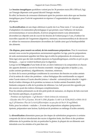 - Support de Cours (Version PDF) -
Les besoins énergétiques quotidiens varient peu les 36 premiers mois (90 à 100 kcal /kg)
car l’énergie dépensée croit quand décroît l’énergie stockée.
En effet, les besoins de croissance diminuent après les premiers mois alors que ses besoins
énergétiques pour l’activité augmentent en réponse à l’augmentation des dépenses
physiques.
La diversification est une étape ultérieure à partir du 6 ou 7ème mois. C ‘est une phase
d’adaptation à la maturation physiologique et qui permet, sous l’influence de facteurs
environnementaux et socioculturels, d’arriver progressivement à une alimentation
diversifiée.Les objectifs sont de couvrir les besoins de l’enfant jusqu’à 3 ans, d’utiliser les
nouvelles capacités de l’organisme (digestives, immunes, neurosensorielles) et de découvrir
et utiliser les ressources alimentaires diversifiées de l’adulte ainsi que la biodisponibilité
des aliments.
On dispose, pour nourrir un enfant, de très nombreuses préparations. Pour le nourrisson
normal, nous avons les préparations anciennement appelées 1er âge, puis les préparations
de suite anciennement appelées lait 2ème âge et enfin les préparations de croissance (ou
3ème âge) ainsi que des laits modifiés (épaissis ou hypoallergéniques, enrichis en pré ou pro
biotiques, …) qui se veulent facilitant pour la digestion.
Lorsqu’on lit l’étiquette d’une boîte de lait ,on doit s’intéresser à la composition en chacun
des apports destinés à couvrir les besoins essentiels : énergie (glucides et lipides ), eau,
acides aminés (protéines), oligoéléments, vitamines, minéraux.
Le choix de la source protidique conditionne la couverture des besoins en acides aminés
d’où la notion de valeur des protéines : valeur biologique dite nutritionnelle ou rapport
entre l’azote retenu et l’azote absorbé (retenu = absorbé - urinaire)(Azote absorbé = ingéré -
fécal) et indice chimique de la protéine ou teneur en Acides aminés Essentiels (AaE)
limitants comparée à celle de la protéine de référence. Les AaE peuvent être apportés par
des sources ayant des indices chimiques complémentaires.
Pour les enfants prématurés ou de très petit poids de naissance, on dispose de laits couvrant
leur besoins spécifiques, en particulier :
- Protéines non hydrolysées : 2 g/l (besoins + élevés (vitesse de croissance)).
- Glucides: 40 à 70 % // Lactose. 30 à 60 % DM .//Lipides: 5 à 40 % de TCM //AGE et DHA 10-15
mg /l .//Vitamines: Plus de E et de K.//Electrolytes: un peu plus de Na (< 35 mg/100ml).
Enfin, pour les enfants « malades », il existe des préparations adaptées (préparation
épaissie, préparation sans lactose, hydrolysat de protéines ou mélange d’acides aminés).
La diversification alimentaire passe par des étapes de substitution progressive à certains
composés du lait en introduisant des sucres à digestion lente, des fibres et des protéines
différentes de la protéine du lait, en particulier le gluten, la plupart de ces éléments sont
introduits avec les céréales et le pain bien sûr.
- © Université Médicale Virtuelle Francophone -
 