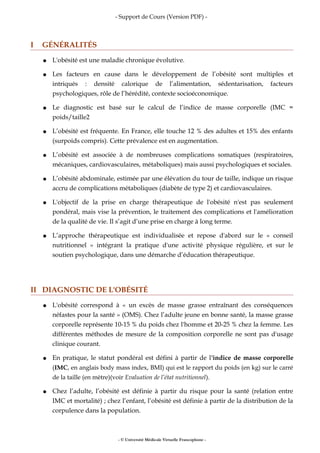 - Support de Cours (Version PDF) -
I GÉNÉRALITÉS
● L'obésité est une maladie chronique évolutive.
● Les facteurs en cause dans le développement de l’obésité sont multiples et
intriqués : densité calorique de l’alimentation, sédentarisation, facteurs
psychologiques, rôle de l’hérédité, contexte socioéconomique.
● Le diagnostic est basé sur le calcul de l’indice de masse corporelle (IMC =
poids/taille2
● L’obésité est fréquente. En France, elle touche 12 % des adultes et 15% des enfants
(surpoids compris). Cette prévalence est en augmentation.
● L’obésité est associée à de nombreuses complications somatiques (respiratoires,
mécaniques, cardiovasculaires, métaboliques) mais aussi psychologiques et sociales.
● L’obésité abdominale, estimée par une élévation du tour de taille, indique un risque
accru de complications métaboliques (diabète de type 2) et cardiovasculaires.
● L'objectif de la prise en charge thérapeutique de l'obésité n'est pas seulement
pondéral, mais vise la prévention, le traitement des complications et l'amélioration
de la qualité de vie. Il s’agit d’une prise en charge à long terme.
● L’approche thérapeutique est individualisée et repose d'abord sur le « conseil
nutritionnel » intégrant la pratique d'une activité physique régulière, et sur le
soutien psychologique, dans une démarche d’éducation thérapeutique.
II DIAGNOSTIC DE L'OBÉSITÉ
● L'obésité correspond à « un excès de masse grasse entraînant des conséquences
néfastes pour la santé » (OMS). Chez l’adulte jeune en bonne santé, la masse grasse
corporelle représente 10-15 % du poids chez l'homme et 20-25 % chez la femme. Les
différentes méthodes de mesure de la composition corporelle ne sont pas d'usage
clinique courant.
● En pratique, le statut pondéral est défini à partir de l'indice de masse corporelle
(IMC, en anglais body mass index, BMI) qui est le rapport du poids (en kg) sur le carré
de la taille (en mètre)(voir Evaluation de l’état nutritionnel).
● Chez l’adulte, l’obésité est définie à partir du risque pour la santé (relation entre
IMC et mortalité) ; chez l’enfant, l’obésité est définie à partir de la distribution de la
corpulence dans la population.
- © Université Médicale Virtuelle Francophone -
 