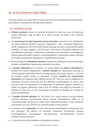 - Support de Cours (Version PDF) -
III EVALUATION DU SUJET OBÈSE
L'examen clinique d'un sujet obèse est long mais réunir tous ces éléments est indispensable
pour élaborer un programme thérapeutique cohérent.
III.1 INTERROGATOIRE
● Histoire pondérale récente et ancienne (évolution du poids au cours du temps qui
permet d’identifier l’âge de début de la prise excessive de poids et les variations
pondérales)
● Les circonstances les plus fréquentes de prise de poids à rechercher sont : modification
du statut hormonal (puberté, grossesse, ménopause) ; choc émotionnel (dépression,
deuil) ; changement d'environnement familial (mariage, divorce) ou professionnel (perte
d'emploi) ; sevrage tabagique ; arrêt du sport ; intervention chirurgicale imposant une
immobilisation prolongée ; médicaments (antidépresseurs tricycliques, neuroleptiques,
lithium, glucocorticoïdes, insuline) ; exceptionnellement : traumatisme crânien, chirurgie
de la région hypothalamo-hypophysaire, hypothyroïdie profonde.
● Seront précisés les antécédents familiaux d'obésité, de pathologies cardio-métaboliques
(diabète, dyslipidémies, hypertension artérielle) et de cancer.
● L’enquête alimentaire (cf. Prescription d’un régime) précise les rythmes alimentaires et
recherche les facteurs augmentant la densité calorique de l’alimentation (kcal/g), un
excès de graisses alimentaires (beurre, fromage, graisses de cuisson, fritures…), un excès
de boissons sucrées (sodas) ou alcoolisées. Certains troubles du comportement
alimentaire sont fréquents dans l'obésité (environ 50 % des cas), mais ni obligatoires ni
spécifiques. Souvent sous-tendus par des difficultés psychologiques, ils sont le plus
souvent à type de compulsions et de grignotage. La restriction cognitive (tentative de
limiter ses apports alimentaires dans le but de contrôler son poids) est fréquente. La
boulimie est plus rare car elle s’accompagne en général de stratégies de contrôle du
poids (vomissements).
● L’enquête d’activité physique (cf. Prescription d’un régime) précise le niveau habituel
d’activité physique (professionnel, loisirs, sports), habituellement faible, et de
sédentarité (temps devant écran, temps assis), habituellement élevé, et chez l’enfant la
participation aux cours d’EPS et aux activités sportives extra-scolaires.
● L’existence d’une dépression ou d’un autre trouble psychologique est fréquente mais
non spécifique. Par ailleurs, de nombreux traitements psychotropes (certains
thymorégulateurs, neuroleptiques, anti-dépresseurs, anti-épileptiques) peuvent
entraîner une prise de poids.
● La structure de la cellule familiale est importante à préciser.
- © Université Médicale Virtuelle Francophone -
 