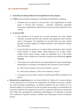 - Support de Cours (Version PDF) -
III.2 EXAMEN PHYSIQUE
● Evaluation du statut pondéral et de la répartition du tissu adipeux.
● L’IMC permet d’estimer l’importance de l’obésité (cf. Définitions et Tableau).
○ Certaines prises de poids ne sont pas liées à une augmentation de masse
grasse et doivent être reconnues : syndrome oedémateux généralisé
(anasarque), augmentation importante de masse musculaire (sportifs de haut
niveau).
● Le tour de taille
○ Une répartition de la graisse sur la partie supérieure du corps, obésité
androïde, est plutôt observée chez l'homme mais également chez la femme
après la ménopause. Une répartition sur la partie basse du corps, obésité
gynoïde, est plutôt typique de l'obésité féminine. Cette distinction clinique
reste schématique.
○ Le tour de taille est mesuré avec un mètre ruban à mi-distance entre le rebord
costal inférieur et l'épine iliaque antéro-supérieure sur la ligne médio-
axillaire Cette mesure clinique simple est importante car il a été montré
qu’elle est bien corrélée avec la quantité de graisse intra-abdominale (graisse
viscérale
○ Chez l’adulte, les seuils dénotant une augmentation du risque de pathologies
métaboliques et vasculaires sont différents chez l’homme et chez la femme :
■ ≥ 80 cm chez la femme, ≥ 94 cm chez l’homme : niveau 1
■ ≥ 88 cm chez la femme, ≥ 102 cm chez l’homme : niveau 2
○ La mesure du tour de taille a surtout un intérêt quand l’IMC est inférieur à 35
kg/m2
● Recherche de complications par un examen détaillé (cf. Tableau 2). L’examen clinique
est très important car la recherche des complications de l'obésité ne doit pas se limiter
aux seules anomalies métaboliques. La pression artérielle doit être mesurée avec un
brassard adapté à la circonférence du bras du patient (sinon risque de surestimation de
la pression artérielle et de diagnostic par excès). Le syndrome d’apnées du sommeil doit
faire l’objet d’un interrogatoire systématique (interrogatoire à la recherche en priorité
d’un ronflement, d’apnées nocturnes constatées par l’entourage et d’une somnolence
diurne).
- © Université Médicale Virtuelle Francophone -
 
