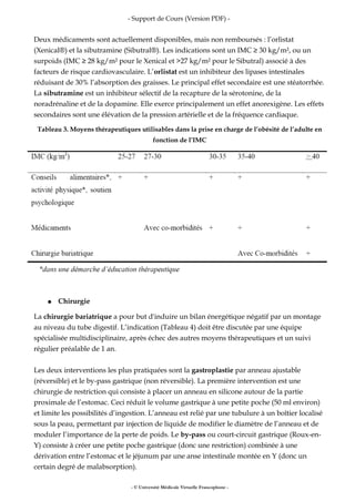 - Support de Cours (Version PDF) -
Deux médicaments sont actuellement disponibles, mais non remboursés : l’orlistat
(Xenical®) et la sibutramine (Sibutral®). Les indications sont un IMC ≥ 30 kg/m², ou un
surpoids (IMC ≥ 28 kg/m² pour le Xenical et >27 kg/m² pour le Sibutral) associé à des
facteurs de risque cardiovasculaire. L’orlistat est un inhibiteur des lipases intestinales
réduisant de 30% l’absorption des graisses. Le principal effet secondaire est une stéatorrhée.
La sibutramine est un inhibiteur sélectif de la recapture de la sérotonine, de la
noradrénaline et de la dopamine. Elle exerce principalement un effet anorexigène. Les effets
secondaires sont une élévation de la pression artérielle et de la fréquence cardiaque.
Tableau 3. Moyens thérapeutiques utilisables dans la prise en charge de l’obésité de l’adulte en
fonction de l’IMC
● Chirurgie
La chirurgie bariatrique a pour but d'induire un bilan énergétique négatif par un montage
au niveau du tube digestif. L’indication (Tableau 4) doit être discutée par une équipe
spécialisée multidisciplinaire, après échec des autres moyens thérapeutiques et un suivi
régulier préalable de 1 an.
Les deux interventions les plus pratiquées sont la gastroplastie par anneau ajustable
(réversible) et le by-pass gastrique (non réversible). La première intervention est une
chirurgie de restriction qui consiste à placer un anneau en silicone autour de la partie
proximale de l’estomac. Ceci réduit le volume gastrique à une petite poche (50 ml environ)
et limite les possibilités d’ingestion. L’anneau est relié par une tubulure à un boîtier localisé
sous la peau, permettant par injection de liquide de modifier le diamètre de l’anneau et de
moduler l’importance de la perte de poids. Le by-pass ou court-circuit gastrique (Roux-en-
Y) consiste à créer une petite poche gastrique (donc une restriction) combinée à une
dérivation entre l’estomac et le jéjunum par une anse intestinale montée en Y (donc un
certain degré de malabsorption).
- © Université Médicale Virtuelle Francophone -
 