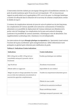 - Support de Cours (Version PDF) -
L’intervention doit être réalisée par une équipe chirurgicale et d’anesthésistes entraînés. La
perte de poids maintenue après 10 ans de suivi est importante : 15% en moyenne par
rapport au poids initial avec la gastroplatie et 25% avec le by-pass. La chirurgie bariatrique
a montré son efficacité dans la réduction de la survenue de certaines complications comme
le diabète de type 2.
L’existence de complications nécessite de pouvoir suivre le patient sur du très long terme.
Les complications de l’anneau ajustable sont surtout les vomissements et l’intolérance
alimentaire avec possibilité de déplacement de l’anneau induisant une dilatation de la
poche voire de l’œsophage. Les complications du by-pass sont surtout le dumping
syndrome et la possibilité de carences (martiales, vitaminiques) voire de dénutrition. Une
supplémentation systématique (fer, vitamines) à vie est indispensable.
Les interventions de type chirurgie plastique ou réparatrice (ex. lipectomie) visant surtout
l'excision de la peau excédentaire après amaigrissement (ex. tablier abdominal) et sont
pratiquées en général après réduction puis stabilisation du poids.
Tableau 4 : Indications Contre-indications
Indications Contre-indications
IMC ≥ 40 kg/m2, ou IMC ≥ 35 kg/m2 avec
comorbidités menaçant le pronostic vital ou
fonctionnel
Troubles psychiatriques non stabilisés
Age 18 à 60 ans Alcoolisme et toxicomanie
Obésité stable ou s’aggravant Impossibilité du suivi médical
Malgré une prise en charge spécialisée d’au moins
un an et échec des traitements conventionnels en
associant des approches complémentaires
Troubles du comportement alimentaire graves
Obésité de cause curable
Coefficient de mastication insuffisant
Risque anesthésique majeur
Pathologie menaçant le pronostic vital
- © Université Médicale Virtuelle Francophone -
 