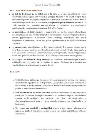 - Support de Cours (Version PDF) -
IV.2 OBJECTIFS DU TRAITEMENT
● Le but du traitement ne se réduit pas à la perte de poids. Un objectif de poids
raisonnable est fixé après une évaluation clinique détaillée et en tenant compte de la
demande du patient. Le degré d'urgence de la réduction pondérale est évalué. Avec la
prise en charge médicale et nutritionnelle, une perte de poids de l'ordre de 5-10 % du
poids maximal est considérée comme réaliste et permettant une amélioration
significative des complications (au rythme de 2 à 3 kg/mois).
● La prescription est individualisée et repose d'abord sur les conseils alimentaires,
associée chaque fois que possible à la pratique d'une activité physique régulière, et sur le
soutien psychologique. L’indication d’une chirurgie bariatrique doit rester
exceptionnelle, réservée aux cas les plus graves, après évaluation des bénéfices et risques
potentiels.
● Le traitement des complications ne doit pas être retardé. Il ne repose pas que sur la
perte de poids, mais aussi sur les adaptations alimentaires, l’activité physique régulière
et les traitements spécifiques (antihypertenseurs, hypolipémiants, antidiabétiques oraux
ou insuline, pression positive nocturne CPAP, chirurgie des hanches ou des genoux).
● En pratique, c'est l'objectif à long terme qui est prioritaire : maintien du poids perdu,
stabilisation ou prévention de la reprise de poids, dépistage et traitement des
complications et amélioration de la qualité de vie.
IV.3 SUIVI
● L'obésité est une pathologie chronique. Un accompagnement au long cours par des
consultations régulières est indispensable. L’adaptation des conseils concernant le
mode de vie, et des traitements, à l’évolution de la situation médicale et générale du
patient et à sa tolérance est essentielle.
● Une hospitalisation en milieu spécialisé peut être proposée en cas de complication
somatique nécessitant des explorations et/ou un traitement urgent ; dans l'obésité
massive multicompliquée (en particulier au plan cardio-respiratoire et
rhumatologique) ; pour prise en charge multidisciplinaire avant et après chirurgie
bariatrique.
● Un régime trop restrictif et déséquilibré comporte des risques : abandon avec
reprise de poids et souvent dépassement du poids initial, dénutrition protéique,
dépression.
- © Université Médicale Virtuelle Francophone -
 