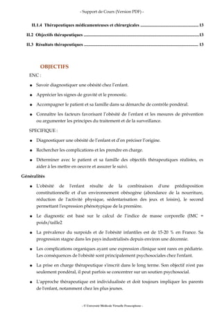 - Support de Cours (Version PDF) -
II.1.4 Thérapeutiques médicamenteuses et chirurgicales ....................................................13
II.2 Objectifs thérapeutiques .......................................................................................................13
II.3 Résultats thérapeutiques ...................................................................................................... 13
OBJECTIFS
ENC :
● Savoir diagnostiquer une obésité chez l’enfant.
● Apprécier les signes de gravité et le pronostic.
● Accompagner le patient et sa famille dans sa démarche de contrôle pondéral.
● Connaître les facteurs favorisant l’obésité de l’enfant et les mesures de prévention
ou argumenter les principes du traitement et de la surveillance.
SPECIFIQUE :
● Diagnostiquer une obésité de l’enfant et d’en préciser l’origine.
● Rechercher les complications et les prendre en charge.
● Déterminer avec le patient et sa famille des objectifs thérapeutiques réalistes, es
aider à les mettre en oeuvre et assurer le suivi.
Généralités
● L'obésité de l'enfant résulte de la combinaison d'une prédisposition
constitutionnelle et d'un environnement obésogène (abondance de la nourriture,
réduction de l'activité physique, sédentarisation des jeux et loisirs), le second
permettant l'expression phénotypique de la première.
● Le diagnostic est basé sur le calcul de l’indice de masse corporelle (IMC =
poids/taille2
● La prévalence du surpoids et de l'obésité infantiles est de 15-20 % en France. Sa
progression stagne dans les pays industrialisés depuis environ une décennie.
● Les complications organiques ayant une expression clinique sont rares en pédiatrie.
Les conséquences de l'obésité sont principalement psychosociales chez l'enfant.
● La prise en charge thérapeutique s'inscrit dans le long terme. Son objectif n'est pas
seulement pondéral, il peut parfois se concentrer sur un soutien psychosocial.
● L'approche thérapeutique est individualisée et doit toujours impliquer les parents
de l'enfant, notamment chez les plus jeunes.
- © Université Médicale Virtuelle Francophone -
 