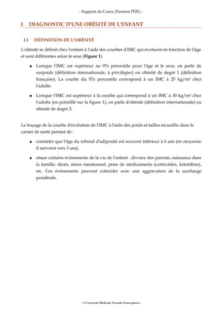 - Support de Cours (Version PDF) -
I DIAGNOSTIC D'UNE OBÉSITÉ DE L'ENFANT
I.1 DÉFINITION DE L'OBÉSITÉ
L'obésité se définit chez l'enfant à l'aide des courbes d'IMC qui évoluent en fonction de l'âge
et sont différentes selon le sexe (Figure 1).
● Lorsque l'IMC est supérieur au 97e percentile pour l'âge et le sexe, on parle de
surpoids (définition internationale, à privilégier) ou obésité de degré 1 (définition
française). La courbe du 97e percentile correspond à un IMC à 25 kg/m² chez
l'adulte.
● Lorsque l'IMC est supérieur à la courbe qui correspond à un IMC à 30 kg/m² chez
l'adulte (en pointillé sur la figure 1), on parle d'obésité (définition internationale) ou
obésité de degré 2.
Le traçage de la courbe d'évolution de l'IMC à l'aide des poids et tailles recueillis dans le
carnet de santé permet de :
● constater que l'âge du rebond d'adiposité est souvent inférieur à 6 ans (en moyenne
il survient vers 3 ans).
● situer certains évènements de la vie de l'enfant : divorce des parents, naissance dans
la famille, décès, stress émotionnel, prise de médicaments (corticoïdes, kétotifène),
etc. Ces évènements peuvent coïncider avec une aggravation de la surcharge
pondérale.
- © Université Médicale Virtuelle Francophone -
 