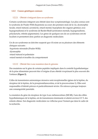 - Support de Cours (Version PDF) -
I.2.2 Causes génétiques connues
I.2.2.1 Obésité s'intégrant dans un syndrome
Certains syndromes intègrent une obésité dans leur symptomatologie. Les plus connus sont
le syndrome de Prader-Willi (hypotonie au cours des premiers mois de la vie, dysmorphie
faciale, retard statural, acromicrie, retard mental, hypoplasie des organes génitaux avec
hypogonadisme) et le syndrome de Bardet-Biedl (arriération mentale, hypogonadisme,
polydactylie, rétinite pigmentaire). Les gènes de quelques-uns de ces syndromes ont été
localisés et permettent donc parfois un diagnostic moléculaire.
Un de ces syndromes ne doit être suspecté que s'il existe un ou plusieurs des éléments
cliniques suivants :
-hypotonie néonatale (Prader-Willi)
-dysmorphie
-retard statural et pubertaire
-retard mental et troubles du comportement
I.2.2.2 Obésité liée à une mutation dans le génome
Des mutations sur le gène de certains peptides impliqués dans le contrôle hypothalamique
de la prise alimentaire peuvent être à l'origine d'une obésité s'exprimant le plus souvent dès
l'enfance (Figure 2).
Celles de transmission autosomique récessive sont exceptionnelles (gènes de la leptine, du
récepteur de la leptine, de la proopiomélanocortine, et de la proconvertase 1). Elles sont
responsables d'obésité précoce et particulièrement sévère. On retrouve presque toujours
une consanguinité parentale.
La mutation du gène du récepteur de type 4 aux mélanocortines (MC4R), l'une des cibles
hypothalamiques de la leptine, est de transmission dominante et atteint environ 2-3 % des
enfants obèses. Son diagnostic moléculaire ne s'effectue pour l'instant que dans le cadre de
la recherche.
- © Université Médicale Virtuelle Francophone -
 