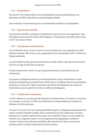 - Support de Cours (Version PDF) -
I.3.2 Dyslipidémies
Environ 20 % des enfants obèses ont une dyslipidémie incluant principalement une
diminution du HDL-cholestérol et une hypertriglycéridémie.
Leur recherche n’est nécessaire qu’en cas d’antécédents familiaux de dyslipidémie.
I.3.3 Hypertension artérielle
Les pressions artérielles systolique et diastolique de repos sont souvent augmentées, mais
elles dépassent rarement les limites physiologiques. L’hypertension artérielle atteint moins
de 10 % des enfants obèses.
I.3.4 Conséquences endocriniennes
Une accélération de la croissance staturale est souvent observée, avec cependant une taille
définitive normale. Elle est due à une augmentation de la concentration d'IGF-1 induite par
l'hyperinsulinémie.
La puberté débute parfois plus précocement chez les filles obèses, mais elle survient le plus
souvent à un âge normal chez les garçons.
Il existe rarement des troubles des règles (spanioménorrhée ou aménorrhée) chez les
adolescentes.
Les garçons se plaignent parfois de pseudohypogénitalisme (verge enfouie dans la masse
graisseuse hypogastrique paraissant donc minuscule) ou d'adipogynécomastie (accumulation
de graisse au niveau de la région mammaire simulant le développement de seins). Ces
dysmorphies peuvent générer de sérieux troubles psychologiques.
I.3.5 Complications respiratoires
L'asthme atteint avec une plus grande fréquence les enfants obèses. Il s'exprime souvent par
une dyspnée ou une toux à l'effort. Son traitement est indispensable pour améliorer la
tolérance de l'effort physique.
Les apnées du sommeil sont rares mais potentiellement graves. Atteignant principalement les
enfants souffrant d'obésité morbide, elles se manifestent par des ronflements nocturnes
important avec reprise inspiratoire bruyante, une somnolence diurne, ou des troubles du
sommeil. Leur diagnostic repose sur un enregistrement polygraphique ventilatoire
nocturne. En plus de la réduction pondérale, elles nécessitent la mise en route d'une
pression positive continue nasale dans les formes sévères.
- © Université Médicale Virtuelle Francophone -
 