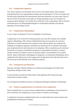 - Support de Cours (Version PDF) -
I.3.6 Complications digestives
Une stéatose hépatique est rencontrée chez 10 à 30 % des enfants obèses. Elle s'exprime
principalement par une augmentation modérée des transaminases à 2-3 fois la normale, une
élévation plus importante des transaminases doit faire rechercher une autre cause. Dans la
mesure où elle ne nécessite aucune prise en charge spécifique et que son évolution est
presque toujours bénigne, il est inutile de la rechercher à titre systématique. Elle ne doit être
recherchée qu'en cas d'hépatosplénomégalie ou d'antécédents familiaux de stéatose
hépatique non-alcoolique sévère.
I.3.7 Complications orthopédiques
Le genu valgum est fréquent. Il n’est ni arthrogène, ni douloureux.
L'épiphysiolyse de la tête fémorale est beaucoup plus rare mais elle constitue une véritable
urgence orthopédique. Elle s'observe habituellement lors de la poussée de croissance
pubertaire et est plus fréquente chez le garçon. Sous l'effet du poids, une dysplasie du
cartilage de conjugaison apparaît, entraînant une diminution de sa résistance mécanique
puis un glissement de la tête fémorale sur la métaphyse. Elle se manifeste par des douleurs
de hanche ou du genou d'installation progressive, responsables de boiterie. L'examen
clinique montre une rotation externe du membre atteint et une limitation de la rotation
interne. Après confirmation radiologique du diagnostic, un traitement orthopédique devra
rapidement être débuté pour éviter l'aggravation du glissement de la tête fémorale source
de nécrose de la tête fémorale et de coxarthrose précoce.
I.3.8 Conséquences psychosociales
Quel que soit l'âge, l'obésité entraîne une souffrance psychologique de l'enfant dont
l'expression clinique est très variée.
La discrimination sociale de l’enfant obèse existe également dès le plus jeune âge,
notamment en milieu scolaire.
Ces conséquences justifient une prise en charge psychologique spécifique systématique.
I.3.9 Examens complémentaires à la recherche d'une complication
Dans la majorité des cas, aucun examen complémentaire systématique n'est nécessaire ni
pour rechercher une complication, ni pour mettre en évidence une étiologie.
La réalisation d'examens complémentaires chez un enfant obèse devra donc toujours être
préalablement orientée par la clinique.
- © Université Médicale Virtuelle Francophone -
 