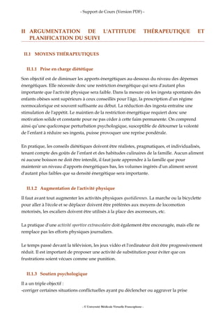 - Support de Cours (Version PDF) -
II ARGUMENTATION DE L'ATTITUDE THÉRAPEUTIQUE ET
PLANIFICATION DU SUIVI
II.1 MOYENS THÉRAPEUTIQUES
II.1.1 Prise en charge diététique
Son objectif est de diminuer les apports énergétiques au-dessous du niveau des dépenses
énergétiques. Elle nécessite donc une restriction énergétique qui sera d'autant plus
importante que l'activité physique sera faible. Dans la mesure où les ingesta spontanés des
enfants obèses sont supérieurs à ceux conseillés pour l'âge, la prescription d'un régime
normocalorique est souvent suffisante au début. La réduction des ingesta entraîne une
stimulation de l'appétit. Le maintien de la restriction énergétique requiert donc une
motivation solide et constante pour ne pas céder à cette faim permanente. On comprend
ainsi qu’une quelconque perturbation psychologique, susceptible de détourner la volonté
de l’enfant à réduire ses ingesta, puisse provoquer une reprise pondérale.
En pratique, les conseils diététiques doivent être réalistes, pragmatiques, et individualisés,
tenant compte des goûts de l’enfant et des habitudes culinaires de la famille. Aucun aliment
ni aucune boisson ne doit être interdit, il faut juste apprendre à la famille que pour
maintenir un niveau d'apports énergétiques bas, les volumes ingérés d'un aliment seront
d'autant plus faibles que sa densité énergétique sera importante.
II.1.2 Augmentation de l'activité physique
Il faut avant tout augmenter les activités physiques quotidiennes. La marche ou la bicyclette
pour aller à l'école et se déplacer doivent être préférées aux moyens de locomotion
motorisés, les escaliers doivent être utilisés à la place des ascenseurs, etc.
La pratique d'une activité sportive extrascolaire doit également être encouragée, mais elle ne
remplace pas les efforts physiques journaliers.
Le temps passé devant la télévision, les jeux vidéo et l'ordinateur doit être progressivement
réduit. Il est important de proposer une activité de substitution pour éviter que ces
frustrations soient vécues comme une punition.
II.1.3 Soutien psychologique
Il a un triple objectif :
-corriger certaines situations conflictuelles ayant pu déclencher ou aggraver la prise
- © Université Médicale Virtuelle Francophone -
 