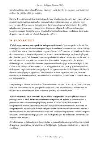 - Support de Cours (Version PDF) -
une alimentation diversifiée. Dans nos pays, ceci suffit à éviter les carences sauf la carence
en fluor ou en iode selon les régions.
Dans la diversification, il faut toutefois porter une attention particulière aux risques d’excès
en divers nutriments en particulier en énergie et en sodium puisque les aliments sont
souvent salés. Il faut surtout faire attention dans les pratiques d’alimentation diversifiée
actuelles, aux grignotages et aux apports d’aliments à haute densité énergétique (ex :
boissons sucrées). Ils sont la source principale d’excès alimentaires conduisant à une prise
de poids excessive et à un rebond d’adiposité précoce.
III L'ADOLESCENCE
L’adolescence est une autre période à risque nutritionnel. C’est une période dont il faut
savoir parler avec les adolescents et pour laquelle on découvre trop souvent une obésité qui
a débuté bien avant. L’obésité débute en général entre 3 et 5 ans dans la période où l’enfant
devrait commencer à être maigre mais est normal voire enrobé ce qui explique la plupart
des obésités vues à l’adolescence.Il est rare que l’obésité débute tardivement, et dans ce cas
elle doit amener à une réflexion sur sa cause. Pour éviter l’augmentation du nombre
d’obèses qui est considérable dans nos pays comme dans les pays outre-atlantique, il faut
s’efforcer de manger différemment car on mange trop souvent de trop grandes quantités
d’aliments à trop haute teneur énergétique. Il est également utile de développer l’habitude
d’une activité physique régulière. C’est dans cette activité régulière, plus que dans un
exercice sportif hebdomadaire, que se trouve la possibilité d’éviter l’excès pondéral, en tout
cas de le contrôler.
Le sport est par ailleurs un exercice d’épanouissement surtout s’il est fait de façon collective
avec une émulation dans les groupes d’adolescents dans lesquels ceux-ci aiment bien se
reconnaître et se retrouver s’ils ne se sentent pas trop mal dans sa peau.
Un adolescent sur deux reconnaît ne pas aimer se regarder dans une glace ou se faire
photographier et 63 % des filles avouent vouloir perdre du poids.Ces éléments sont à
prendre en considération et expliquent également le risque de troubles majeurs du
comportement alimentaire de type boulimie nerveuse ou anorexie mentale. En outre, les
comportements de restriction alimentaire peuvent favoriser une évolution vers l’obésité. Il
est donc important de questionner les adolescents sur leur comportement alimentaire pour
les aider à contrôler un dérapage dans leur poids plutôt que de les laisser s’enfermer dans
une situation difficile.
A l’adolescence se fait également l’essentiel de la minéralisation osseuse et il est important
de prendre en compte ce paramètre pour faciliter cette fixation du calcium sur le squelette
protidique.
- © Université Médicale Virtuelle Francophone -
 