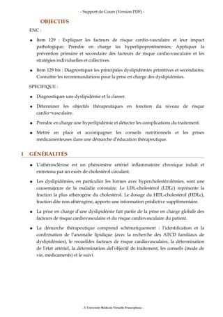 - Support de Cours (Version PDF) -
OBJECTIFS
ENC :
● Item 129 : Expliquer les facteurs de risque cardio-vasculaire et leur impact
pathologique; Prendre en charge les hyperlipoprotéinémies; Appliquer la
prévention primaire et secondaire des facteurs de risque cardio-vasculaire et les
stratégies individuelles et collectives.
● Item 129 bis : Diagnostiquer les principales dyslipidémies primitives et secondaires;
Connaître les recommandations pour la prise en charge des dyslipidémies.
SPECIFIQUE :
● Diagnostiquer une dyslipidémie et la classer.
● Déterminer les objectifs thérapeutiques en fonction du niveau de risque
cardio¬vasculaire.
● Prendre en charge une hyperlipidémie et détecter les complications du traitement.
● Mettre en place et accompagner les conseils nutritionnels et les prises
médicamenteuses dans une démarche d’éducation thérapeutique.
I GÉNÉRALITÉS
● L’athérosclérose est un phénomène artériel inflammatoire chronique induit et
entretenu par un excès de cholestérol circulant.
● Les dyslipidémies, en particulier les formes avec hypercholestérolémies, sont une
causemajeure de la maladie coronaire. Le LDL-cholestérol (LDLc) représente la
fraction la plus athérogène du cholestérol. Le dosage du HDL-cholestérol (HDLc),
fraction dite non athérogène, apporte une information prédictive supplémentaire.
● La prise en charge d’une dyslipidémie fait partie de la prise en charge globale des
facteurs de risque cardiovasculaire et du risque cardiovasculaire du patient.
● La démarche thérapeutique comprend schématiquement : l’identification et la
confirmation de l’anomalie lipidique (avec la recherche des ATCD familiaux de
dyslipidémies), le recueildes facteurs de risque cardiovasculaire, la détermination
de l’état artériel, la détermination del’objectif de traitement, les conseils (mode de
vie, médicaments) et le suivi.
- © Université Médicale Virtuelle Francophone -
 