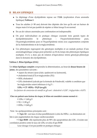 - Support de Cours (Version PDF) -
II BILAN LIPIDIQUE
● Le dépistage d’une dyslipidémie repose sur l’EAL (exploration d'une anomalie
lipidique) Tableau 1
● Tous les adultes (< 80 ans) doivent être dépistés dès lors qu’ils ont un facteur de
risque mais il n’est pas justifié de répéter ce bilan lorsqu’il est normal.
● En cas de valeurs anormales,une confirmation est indispensable.
● On peut individualiser en pratique clinique courante trois grands types de
dyslipidémiesselon le phénotype : l’hypercholestérolémie pure,
l’hypertriglycéridémie pure et l’hyperlipidémie mixte avec augmentation conjointe
de la cholestérolémie et de la triglycéridémie.
● Ces phénotypes regroupent des génotypes multiples et un malade porteur d’une
anomaliegénétique unique peut présenter au fil du temps des phénotypes lipidiques
multiples. Il n’y a donc pas de relation d’équivalence stricte génotype-phénotype
dans le domaine des dyslipidémies.
Tableau 1. Bilan lipidique (EAL)
Un bilan lipidique complet comprendra la détermination, au bout de douze heures de
jeûne, des paramètres suivants :
• aspect du sérum à jeun (clair, opalescent ou lactescent),
• cholestérol total (CT) et triglycérides (TG)
• HDL-cholestérol
• LDL-cholestérol (calculé par la formule de Friedwald, valable à condition que
les triglycérides soient inférieurs à 4 g/1 :
LDLc = CT -HDLc -TG/5 (en g/1)
Les facteurs de conversion de mmol/l en g/l sont : cholestérol x 0,387 ; triglycérides x 0,875.
Chez un patient sans facteur de risque, le bilan est considéré comme normal si :
• LDLc < 1,60 g/l
• TG < 1,50 g/l
• HDLc > 0,40 g/l
Note : les apolipoprotéines principales sont :
• l’Apo A1 : son taux évolue parallèlement à celui du HDLc ; sa diminution est
liée à une augmentation du risque cardiovasculaire
• l’Apo B100 : elle représente plus de 90% des apoprotéines des LDL ; il existe une
corrélation positive entre le taux de LDLc et celui d’apo B100
Leur dosage n’est pas justifié en pratique clinique
- © Université Médicale Virtuelle Francophone -
 