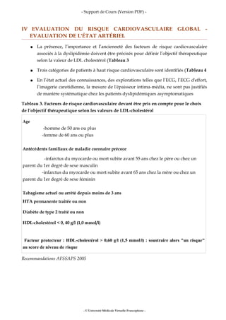 - Support de Cours (Version PDF) -
IV EVALUATION DU RISQUE CARDIOVASCULAIRE GLOBAL -
EVALUATION DE L'ÉTAT ARTÉRIEL
● La présence, l’importance et l’ancienneté des facteurs de risque cardiovasculaire
associés à la dyslipidémie doivent être précisés pour définir l’objectif thérapeutique
selon la valeur de LDL cholestérol (Tableau 3
● Trois catégories de patients à haut risque cardiovasculaire sont identifiés (Tableau 4
● En l’état actuel des connaissances, des explorations telles que l’ECG, l’ECG d'effort,
l’imagerie carotidienne, la mesure de l'épaisseur intima-média, ne sont pas justifiés
de manière systématique chez les patients dyslipidémiques asymptomatiques
Tableau 3. Facteurs de risque cardiovasculaire devant être pris en compte pour le choix
de l’objectif thérapeutique selon les valeurs de LDL-cholestérol
Age
-homme de 50 ans ou plus
-femme de 60 ans ou plus
Antécédents familiaux de maladie coronaire précoce
-infarctus du myocarde ou mort subite avant 55 ans chez le père ou chez un
parent du 1er degré de sexe masculin
-infarctus du myocarde ou mort subite avant 65 ans chez la mère ou chez un
parent du 1er degré de sexe féminin
Tabagisme actuel ou arrêté depuis moins de 3 ans
HTA permanente traitée ou non
Diabète de type 2 traité ou non
HDL-cholestérol < 0, 40 g/l (1,0 mmol/l)
Facteur protecteur : HDL-cholestérol > 0,60 g/l (1,5 mmol/l) : soustraire alors "un risque"
au score de niveau de risque
Recommandations AFSSAPS 2005
- © Université Médicale Virtuelle Francophone -
 