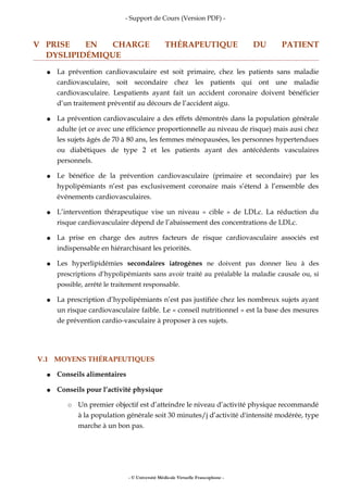 - Support de Cours (Version PDF) -
V PRISE EN CHARGE THÉRAPEUTIQUE DU PATIENT
DYSLIPIDÉMIQUE
● La prévention cardiovasculaire est soit primaire, chez les patients sans maladie
cardiovasculaire, soit secondaire chez les patients qui ont une maladie
cardiovasculaire. Lespatients ayant fait un accident coronaire doivent bénéficier
d’un traitement préventif au décours de l’accident aigu.
● La prévention cardiovasculaire a des effets démontrés dans la population générale
adulte (et ce avec une efficience proportionnelle au niveau de risque) mais ausi chez
les sujets âgés de 70 à 80 ans, les femmes ménopausées, les personnes hypertendues
ou diabétiques de type 2 et les patients ayant des antécédents vasculaires
personnels.
● Le bénéfice de la prévention cardiovasculaire (primaire et secondaire) par les
hypolipémiants n’est pas exclusivement coronaire mais s’étend à l’ensemble des
événements cardiovasculaires.
● L’intervention thérapeutique vise un niveau « cible » de LDLc. La réduction du
risque cardiovasculaire dépend de l’abaissement des concentrations de LDLc.
● La prise en charge des autres facteurs de risque cardiovasculaire associés est
indispensable en hiérarchisant les priorités.
● Les hyperlipidémies secondaires iatrogènes ne doivent pas donner lieu à des
prescriptions d’hypolipémiants sans avoir traité au préalable la maladie causale ou, si
possible, arrêté le traitement responsable.
● La prescription d’hypolipémiants n’est pas justifiée chez les nombreux sujets ayant
un risque cardiovasculaire faible. Le « conseil nutritionnel » est la base des mesures
de prévention cardio-vasculaire à proposer à ces sujets.
V.1 MOYENS THÉRAPEUTIQUES
● Conseils alimentaires
● Conseils pour l’activité physique
○ Un premier objectif est d’atteindre le niveau d’activité physique recommandé
à la population générale soit 30 minutes/j d’activité d'intensité modérée, type
marche à un bon pas.
- © Université Médicale Virtuelle Francophone -
 