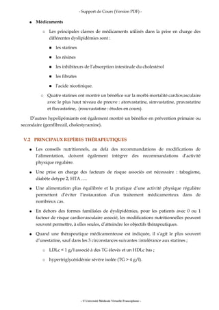- Support de Cours (Version PDF) -
● Médicaments
○ Les principales classes de médicaments utilisés dans la prise en charge des
différentes dyslipidémies sont :
■ les statines
■ les résines
■ les inhibiteurs de l’absorption intestinale du cholestérol
■ les fibrates
■ l’acide nicotinique.
○ Quatre statines ont montré un bénéfice sur la morbi-mortalité cardiovasculaire
avec le plus haut niveau de preuve : atorvastatine, simvastatine, pravastatine
et fluvastatine,. (rosuvastatine : études en cours).
D’autres hypolipémiants ont également montré un bénéfice en prévention primaire ou
secondaire (gemfibrozil, cholestyramine).
V.2 PRINCIPAUX REPÈRES THÉRAPEUTIQUES
● Les conseils nutritionnels, au delà des recommandations de modifications de
l’alimentation, doivent également intégrer des recommandations d’activité
physique régulière.
● Une prise en charge des facteurs de risque associés est nécessaire : tabagisme,
diabète detype 2, HTA ….
● Une alimentation plus équilibrée et la pratique d’une activité physique régulière
permettent d’éviter l’instauration d’un traitement médicamenteux dans de
nombreux cas.
● En dehors des formes familiales de dyslipidémies, pour les patients avec 0 ou 1
facteur de risque cardiovasculaire associé, les modifications nutritionnelles peuvent
souvent permettre, à elles seules, d’atteindre les objectifs thérapeutiques.
● Quand une thérapeutique médicamenteuse est indiquée, il s’agit le plus souvent
d’unestatine, sauf dans les 3 circonstances suivantes :intolérance aux statines ;
○ LDLc < 1 g/l associé à des TG élevés et un HDLc bas ;
○ hypertriglycéridémie sévère isolée (TG > 4 g/l).
- © Université Médicale Virtuelle Francophone -
 