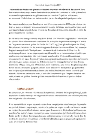 - Support de Cours (Version PDF) -
Pour cela il est nécessaire que les adolescents reçoivent un minimum de calcium dans
leur alimentation (ce qui mérite d’être vérifié en particulier chez ceux et celles qui veulent
contrôler leur poids) et une supplémentation en vitamine D qu’il est maintenant
recommandé d’administrer au moins une fois par an dans la période péri-pubertaire.
Les recommandations pour l’adolescent sont d’apporter au moins 1000mg de calcium par
jour, ce que peut apporter une consommation correcte de laitage même écrémé mais aussi
des légumes type fenouil, choux, brocolis ou dessert du type noisette, amande, et enfin du
poisson comme les sardines.
Le fer est le deuxième paramètre important dont il faut contrôler l’apport chez l’adolescent.
La plupart des adolescents sont carencés en fer puisqu’ils ne prennent même pas la moitié
de l’apport recommandé qui est de l’ordre de 15 à 22 mg/jour (plus élevé pour les filles.)
Des aliments chélateurs du fer peuvent aggraver le risque de carence (fibres, thé) alors que
l’apport sera optimisé s’il est pris avec, par exemple, de la vitamine C. Il est bon de
contrôler également par un interrogatoire rapide quelle est la consommation régulière des
adolescents pour apprécier s’ils vont couvrir leurs besoins. C’est aussi l’occasion de
s’assurer qu’il n’y a pas d’autre déviation des comportements comme des prises de boissons
alcoolisées, pas faciles à avouer, ou de boissons sucrées en rappelant qu’un litre de soda
représente 100g de sucre, soit 400 Calories. Tout ceci incite à une écoute des plaintes parfois
floues de ces adolescents qui peut ainsi les aider à retrouver des rythmes qui permettent
une vie plus équilibrée et éventuellement une meilleure confiance en soi. Il ne faut pas
hésiter à revoir ces adolescents seuls, à leur faire comprendre que l’on peut entendre leur
désir, tout en les guidant dans ce qu’il est raisonnable de faire dans la gestion de leur
alimentation.
CONCLUSION
En conclusion, les « bonnes » habitudes alimentaires à prendre, dès le plus jeune âge, sont 4
repas/jour dont le 4ème qui est un goûter deviendra ultérieurement une collation pouvant
être supprimée à l’adolescence.
Il est souhaitable de ne pas sauter de repas, de ne pas grignoter entre les repas, de prendre
un produit laitier à chaque repas y compris le goûter, de ne pas prendre de boisson sucrée,
de préférer largement les fruits aux autres types de desserts et d’introduire les légumes au
nombre d’au moins 1/repas pour arriver à une consommation de 5 fruits et légumes/jour.
Enfin, garder le plaisir de manger dans une ambiance sereine et conviviale, c’est-à-dire de
s’offrir des plats bien présentés en se mettant à table et non pas en grignotant rapidement
dans un couloir ou dans une rue.
- © Université Médicale Virtuelle Francophone -
 