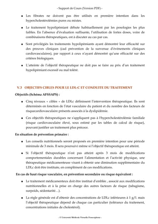 - Support de Cours (Version PDF) -
● Les fibrates ne doivent pas être utilisés en première intention dans les
hypercholestérolémies pures ou mixtes.
● Le traitement hypolipémiant débute habituellement par les posologies les plus
faibles. En l’absence d’évaluation suffisante, l’utilisation de fortes doses, voire de
combinaisons thérapeutiques, est à discuter au cas par cas.
● Sont privilégiés les traitements hypolipémiants ayant démontré leur efficacité sur
des preuves cliniques (cad prévention de la survenue d’événements cliniques
cardiovasculaires), par rapport à ceux n’ayant démontré qu’une efficacité sur des
critères biologiques.
● L’atteinte de l’objectif thérapeutique ne doit pas se faire au prix d’un traitement
hypolipémiant excessif ou mal toléré.
V.3 OBJECTIFS CIBLES POUR LE LDL-C ET CONDUITE DU TRAITEMENT
Objectifs (Schéma AFSSAPS) :
● Cinq niveaux « cibles » de LDLc définissent l’intervention thérapeutique. Ils sont
déterminés en fonction de l’état vasculaire du patient et du nombre des facteurs de
risquecardiovasculaire présents associés à la dyslipidémie.
● Ces objectifs thérapeutiques ne s'appliquent pas à l'hypercholestérolémie familiale
(risque cardiovasculaire élevé, sous estimé par les tables de calcul de risque),
pouvant justifier un traitement plus précoce.
En situation de prévention primaire :
● Les conseils nutritionnels seront proposés en première intention pour une période
minimale de 3 mois. Il sera poursuivi même si l’objectif thérapeutique est atteint.
● Si l’objectif thérapeutique n’est pas atteint après 3 mois de modifications
comportementales durables concernant l’alimentation et l’activité physique, une
thérapeutique médicamenteuse visant à obtenir une diminution supplémentaire du
LDLc doit être instituée, en complément de ces modifications.
En cas de haut risque vasculaire, en prévention secondaire ou risque équivalent :
● Le traitement médicamenteux doit être institué d’emblée , associé aux modifications
nutritionnelles et à la prise en charge des autres facteurs de risque (tabagisme,
surpoids, sédentarité…).
● La règle générale est d’obtenir des concentrations de LDLc inférieures à 1 g/l. mais
l’objectif thérapeutique dépend de chaque cas particulier (tolérance du traitement,
concentrations initiales de cholestérol).
- © Université Médicale Virtuelle Francophone -
 