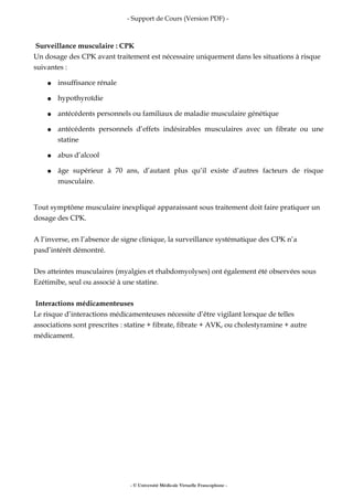 - Support de Cours (Version PDF) -
Surveillance musculaire : CPK
Un dosage des CPK avant traitement est nécessaire uniquement dans les situations à risque
suivantes :
● insuffisance rénale
● hypothyroïdie
● antécédents personnels ou familiaux de maladie musculaire génétique
● antécédents personnels d’effets indésirables musculaires avec un fibrate ou une
statine
● abus d’alcool
● âge supérieur à 70 ans, d’autant plus qu’il existe d’autres facteurs de risque
musculaire.
Tout symptôme musculaire inexpliqué apparaissant sous traitement doit faire pratiquer un
dosage des CPK.
A l’inverse, en l’absence de signe clinique, la surveillance systématique des CPK n’a
pasd’intérêt démontré.
Des atteintes musculaires (myalgies et rhabdomyolyses) ont également été observées sous
Ezétimibe, seul ou associé à une statine.
Interactions médicamenteuses
Le risque d’interactions médicamenteuses nécessite d’être vigilant lorsque de telles
associations sont prescrites : statine + fibrate, fibrate + AVK, ou cholestyramine + autre
médicament.
- © Université Médicale Virtuelle Francophone -
 