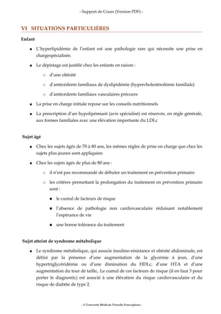 - Support de Cours (Version PDF) -
VI SITUATIONS PARTICULIÈRES
Enfant
● L’hyperlipidémie de l’enfant est une pathologie rare qui nécessite une prise en
chargespécialisée.
● Le dépistage est justifié chez les enfants en raison :
○ d’une obésité
○ d’antécédents familiaux de dyslipidémie (hypercholestérolémie familiale)
○ d’antécédents familiaux vasculaires précoces
● La prise en charge initiale repose sur les conseils nutritionnels
● La prescription d’un hypolipémiant (avis spécialisé) est réservée, en règle générale,
aux formes familiales avec une élévation importante du LDLc
Sujet âgé
● Chez les sujets âgés de 70 à 80 ans, les mêmes règles de prise en charge que chez les
sujets plus jeunes sont appliquées
● Chez les sujets âgés de plus de 80 ans :
○ il n’est pas recommandé de débuter un traitement en prévention primaire
○ les critères permettant la prolongation du traitement en prévention primaire
sont :
■ le cumul de facteurs de risque
■ l’absence de pathologie non cardiovasculaire réduisant notablement
l’espérance de vie
■ une bonne tolérance du traitement
Sujet atteint de syndrome métabolique
● Le syndrome métabolique, qui associe insulino-résistance et obésité abdominale, est
défini par la présence d’une augmentation de la glycémie à jeun, d’une
hypertriglycéridémie ou d’une diminution du HDLc, d’une HTA et d’une
augmentation du tour de taille,. Le cumul de ces facteurs de risque (il en faut 3 pour
porter le diagnostic) est associé à une élévation du risque cardiovasculaire et du
risque de diabète de type 2.
- © Université Médicale Virtuelle Francophone -
 