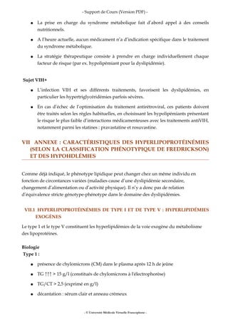 - Support de Cours (Version PDF) -
● La prise en charge du syndrome métabolique fait d’abord appel à des conseils
nutritionnels.
● A l’heure actuelle, aucun médicament n’a d’indication spécifique dans le traitement
du syndrome métabolique.
● La stratégie thérapeutique consiste à prendre en charge individuellement chaque
facteur de risque (par ex. hypolipémiant pour la dyslipidémie).
Sujet VIH+
● L’infection VIH et ses différents traitements, favorisent les dyslipidémies, en
particulier les hypertriglycéridémies parfois sévères.
● En cas d’échec de l’optimisation du traitement antirétroviral, ces patients doivent
être traités selon les règles habituelles, en choisissant les hypolipémiants présentant
le risque le plus faible d’interactions médicamenteuses avec les traitements antiVIH,
notamment parmi les statines : pravastatine et rosuvastine.
VII ANNEXE : CARACTÉRISTIQUES DES HYPERLIPOPROTÉINÉMIES
(SELON LA CLASSIFICATION PHÉNOTYPIQUE DE FREDRICKSON)
ET DES HYPOHDLÉMIES
Comme déjà indiqué, le phénotype lipidique peut changer chez un même individu en
fonction de circontances variées (maladies cause d’une dyslipidémie secondaire,
changement d’alimentation ou d’activité physique). Il n’y a donc pas de relation
d’équivalence stricte génotype-phénotype dans le domaine des dyslipidémies.
VII.1 HYPERLIPOPROTÉINÉMIES DE TYPE I ET DE TYPE V : HYPERLIPIDÉMIES
EXOGÈNES
Le type 1 et le type V constituent les hyperlipidémies de la voie exogène du métabolisme
des lipoprotéines.
Biologie
Type 1 :
● présence de chylomicrons (CM) dans le plasma après 12 h de jeûne
● TG ↑↑↑ > 15 g/l (constitués de chylomicrons à l'électrophorèse)
● TG/CT > 2,5 (exprimé en g/l)
● décantation : sérum clair et anneau crémeux
- © Université Médicale Virtuelle Francophone -
 