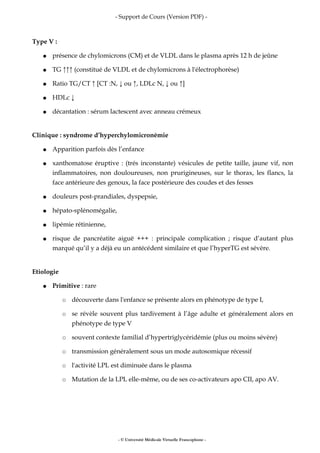 - Support de Cours (Version PDF) -
Type V :
● présence de chylomicrons (CM) et de VLDL dans le plasma après 12 h de jeûne
● TG ↑↑↑ (constitué de VLDL et de chylomicrons à l'électrophorèse)
● Ratio TG/CT ↑ [CT :N, ↓ ou ↑, LDLc N, ↓ ou ↑]
● HDLc ↓
● décantation : sérum lactescent avec anneau crémeux
Clinique : syndrome d’hyperchylomicronémie
● Apparition parfois dès l’enfance
● xanthomatose éruptive : (trés inconstante) vésicules de petite taille, jaune vif, non
inflammatoires, non douloureuses, non prurigineuses, sur le thorax, les flancs, la
face antérieure des genoux, la face postérieure des coudes et des fesses
● douleurs post-prandiales, dyspepsie,
● hépato-splénomégalie,
● lipémie rétinienne,
● risque de pancréatite aiguë +++ : principale complication ; risque d’autant plus
marqué qu’il y a déjà eu un antécédent similaire et que l’hyperTG est sévère.
Etiologie
● Primitive : rare
○ découverte dans l'enfance se présente alors en phénotype de type I,
○ se révèle souvent plus tardivement à l’âge adulte et généralement alors en
phénotype de type V
○ souvent contexte familial d’hypertriglycéridémie (plus ou moins sévère)
○ transmission généralement sous un mode autosomique récessif
○ l'activité LPL est diminuée dans le plasma
○ Mutation de la LPL elle-même, ou de ses co-activateurs apo CII, apo AV.
- © Université Médicale Virtuelle Francophone -
 