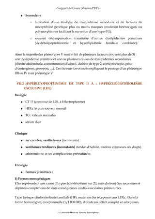- Support de Cours (Version PDF) -
● Secondaire
○ Intrication d’une étiologie de dyslipidémie secondaire et de facteurs de
susceptibilité génétique plus ou moins marqués (mutation hétérozygote ou
polymorphismes facilitant la survenue d’une hyperTG).
○ souvent décompensation transitoire d’autres dyslipidémies primitives
(dysbêtalipoprotéinémie et hyperlipidémie familiale combinée).
Ainsi la majorité des phénotypes V sont le fait de plusieurs facteurs (souvent plus de 3) :
une dyslipidémie primitive et une ou plusieurs causes de dyslipidémies secondaires
(obésité abdominale, consommation d’alcool, diabète de type 2, corticothérapie, prise
d’oestrogènes, grossesse, …). Ces facteurs favorisants expliquent le passage d’un phénotype
IIB ou IV à un phénotype V.
VII.2 HYPERLIPOPROTÉINÉMIE DE TYPE II A : HYPERCHOLESTÉROLÉMIE
EXCLUSIVE (LDL)
Biologie
● CT ↑↑ (constitué de LDL à l'électrophorèse)
● HDLc le plus souvent normal
● TG : valeurs normales
● sérum clair
Clinique
● arc cornéen, xanthelasma (inconstants)
● xanthomes tendineux (inconstants) (tendon d'Achille, tendons extenseurs des doigts)
● athéromatose et ses complications prématurées
Etiologie
● Formes primitives :
1) Formes monogéniques
Elles représentent une cause d’hypercholestérolémie sur 20, mais doivent être reconnues et
dépistées compte tenu de leurs conséquences cardio-vasculaires prématurées
Type 1a-hypercholestérolémie familiale (HF): mutation des récepteurs aux LDLc. Dans la
forme homozygote, exceptionnelle (1/1 000 000), il existe un déficit complet en récepteurs,
- © Université Médicale Virtuelle Francophone -
 