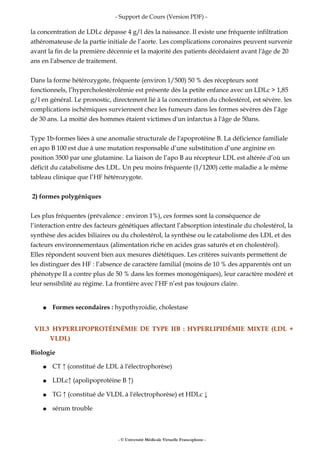 - Support de Cours (Version PDF) -
la concentration de LDLc dépasse 4 g/l dès la naissance. Il existe une fréquente infiltration
athéromateuse de la partie initiale de l’aorte. Les complications coronaires peuvent survenir
avant la fin de la première décennie et la majorité des patients décèdaient avant l'âge de 20
ans en l'absence de traitement.
Dans la forme hétérozygote, fréquente (environ 1/500) 50 % des récepteurs sont
fonctionnels, l’hypercholestérolémie est présente dès la petite enfance avec un LDLc > 1,85
g/l en général. Le pronostic, directement lié à la concentration du cholestérol, est sévère. les
complications ischémiques surviennent chez les fumeurs dans les formes sévères dès l’âge
de 30 ans. La moitié des hommes étaient victimes d'un infarctus à l'âge de 50ans.
Type 1b-formes liées à une anomalie structurale de l'apoprotéine B. La déficience familiale
en apo B 100 est due à une mutation responsable d’une substitution d’une arginine en
position 3500 par une glutamine. La liaison de l’apo B au récepteur LDL est altérée d’où un
déficit du catabolisme des LDL. Un peu moins fréquente (1/1200) cette maladie a le même
tableau clinique que l’HF hétérozygote.
2) formes polygéniques
Les plus fréquentes (prévalence : environ 1%), ces formes sont la conséquence de
l’interaction entre des facteurs génétiques affectant l’absorption intestinale du cholestérol, la
synthèse des acides biliaires ou du cholestérol, la synthèse ou le catabolisme des LDL et des
facteurs environnementaux (alimentation riche en acides gras saturés et en cholestérol).
Elles répondent souvent bien aux mesures diététiques. Les critères suivants permettent de
les distinguer des HF : l’absence de caractère familial (moins de 10 % des apparentés ont un
phénotype II a contre plus de 50 % dans les formes monogéniques), leur caractère modéré et
leur sensibilité au régime. La frontière avec l’HF n’est pas toujours claire.
● Formes secondaires : hypothyroidie, cholestase
VII.3 HYPERLIPOPROTÉINÉMIE DE TYPE IIB : HYPERLIPIDÉMIE MIXTE (LDL +
VLDL)
Biologie
● CT ↑ (constitué de LDL à l'électrophorèse)
● LDLc↑ (apolipoprotéine B ↑)
● TG ↑ (constitué de VLDL à l'électrophorèse) et HDLc ↓
● sérum trouble
- © Université Médicale Virtuelle Francophone -
 