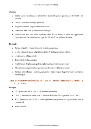 - Support de Cours (Version PDF) -
Clinique
● dépôts extra-vasculaires de cholestérol moins fréquents que dans le type IIA : arc
cornéen
● Pas de xanthomes en règle générale
● Augmentation du risque cardio-vasculaire
● Intrication +++ avec syndrome métabolique
● Fluctuations +++ du bilan lipidique chez le cas index et chez les apparentés
(apparence de IIa transitoire au type IIb, IV voir V exceptionnellement)
Etiologie
● Forme primitive : hyperlipidémie familiale combinée
● la plus fréquente des dyslipidémies (1 à 2 % de la population adulte)
● se démasque à l’âge adulte
● Transmission oligogénique
● combinaison de plusieurs polymorphismes favorisant sa survenue
● Mécanismes : augmentation de la production d’apo B100 par le foie
● Formes secondaires : diabète/syndrome métabolique, hypothyroidie, syndrome
néphrotique
VII.4 HYPERLIPOPROTÉINÉMIE DE TYPE III : DYSBÊTALIPOPROTÉINÉMIE ( Β
VLDL OU IDL)
Biologie
● CT ↑ (constitué d’IDL ou ßVLDL à l'électrophorèse)
● LDLC ↓ (faussement élevé avec la formule de friedwald inopérante ici) et HDLC ↓
● TG ↑ (constitué de ßVLDL à l'électrophorèse) (augmentation équimolaire avec le
cholestérol
● sérum trouble
- © Université Médicale Virtuelle Francophone -
 