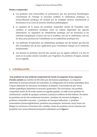 - Support de Cours (Version PDF) -
Points à comprendre
● Les protéines sont renouvellées en permanence par des processus biochimiques
consommant de l’énergie et associant synthèse et catabolisme protéique. Le
renouvellement protéique est modulé par de multiples facteurs nutritionnels et
hormonaux et au cours de diverses situations pathologiques.
● Le maintien de la masse des protéines corporelles résulte de l’équilibre entre
synthèse et catabolisme protéique selon un rythme dépendant des apports
alimentaires. La régulation du métabolisme protéique par les hormones et les
substrats énergétiques s’exerce soit sur la synthèse, soit sur le catabolisme, soit sur
les deux pour promouvoir l’anabolisme ou un catabolisme protéique net.
● Les méthodes d’exploration du métabolisme protéique ont des limites qui doivent
être considérées lors de leur application pour l’évaluation clinique ou la recherche
fondamentale.
● Les besoins en protéines doivent être assurés par un apport suffisant à la fois en
azote et en acides aminés essentiels, par l’ingestion de protéines d’origine animale
et/ou végétale.
I GÉNÉRALITÉS
Une protéine est une molécule comportant de l’azote et composée d’une séquence
d’acides aminés (au nombre de 20) reliés par des liaisons peptidiques. La séquence
détermine la structure primaire de la protéine, la configuration de la chaine peptidique dans
l’espace détermine les structures secondaires et tertiaires, l’association de plu¬sieurs
chaînes peptidiques détermine la structure quaternaire. Par convention, une protéine
comportant moins de 50 acides aminés est appelée peptide. La taille d’une protéine est
extrêmement variable de quelques centaines à plusieurs millions de kilo-daltons. De même,
les protéines ont de très nombreuses fonctions : protéines de structure (collagène...),
protéines contractiles (myosine...), protéines de transport (albumine...), protéines
immunitaires (immunoglobulines), protéines enzymatiques, hormones, récep¬teurs, etc.
Malgré ces structures et fonctions très variables, toutes les protéines ont en commun une
propriété, leur renouvellement permanent schématisé sur la figure 1.
- © Université Médicale Virtuelle Francophone -
 