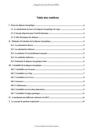 - Support de Cours (Version PDF) -
Table des matières
I Postes de dépense énergétique ........................................................................................................4
I.1 Le métabolisme de base et la dépense énergétique de repos .................................................4
I.2 L’énergie dépensée pour l’activité physique ..........................................................................4
I.3 L’effet thermique des aliments ................................................................................................4
II Méthodes d’évaluation de la dépense énergétique ......................................................................5
II.1 La calorimétrie directe ........................................................................................................... 5
II.2 La calorimétrie indirecte ........................................................................................................5
II.3 La méthode à l’eau doublement marquée .............................................................................5
II.4 Les méthodes indirectes ..........................................................................................................6
II.5 Estimation la dépense énergétique totale ..............................................................................6
III Variabilité de la dépense énergétique .........................................................................................7
III.1 Variabilité avec la masse .......................................................................................................7
III.2 Variabilité avec l’âge .............................................................................................................7
III.3 Variabilité avec le sexe .......................................................................................................... 8
III.4 Grossesse................................................................................................................................. 8
III.5 L'allaitement........................................................................................................................... 9
III.6 Variabilité avec la ration alimentaire ..................................................................................9
III.7 Variabilité d’origine génétique............................................................................................11
IV Contribution des différents substrats à la DET .......................................................................14
V Le concept de quotient respiratoire ............................................................................................15
- © Université Médicale Virtuelle Francophone -
 