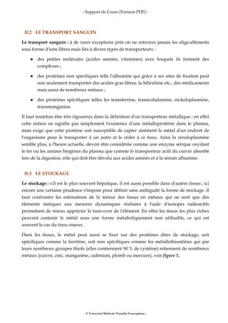 - Support de Cours (Version PDF) -
- © Université Médicale Virtuelle Francophone -
II.2 LE TRANSPORT SANGUIN
Le transport sanguin : à de rares exceptions près on ne retrouve jamais les oligo-éléments
sous forme d'ions libres mais liés à divers types de transporteurs :
des petites molécules (acides aminés, vitamines) avec lesquels ils forment des
complexes ;
des protéines non spécifiques telle l'albumine qui grâce à ses sites de fixation peut
non seulement transporter des acides gras libres, la bilirubine etc., des médicaments
mais aussi de nombreux métaux ;
des protéines spécifiques telles les transferrine, transcobalamine, nickeloplasmine,
transmanganine.
Il faut toutefois être très rigoureux dans la définition d'un transporteur métallique ; en effet
cette notion ne signifie pas simplement l'existence d'une métalloprotéine dans le plasma,
mais exige que cette protéine soit susceptible de capter aisément le métal d'un endroit de
l'organisme pour le transporter à un autre et le céder à ce tissu. Ainsi la céruloplasmine
semble plus, à l'heure actuelle, devoir être considérée comme une enzyme sérique oxydant
le fer ou les amines biogènes du plasma que comme le transporteur actif du cuivre absorbé
lors de la digestion, rôle qui doit être dévolu aux acides aminés et à la sérum albumine.
II.3 LE STOCKAGE
Le stockage : s'il est le plus souvent hépatique, il est aussi possible dans d'autres tissus ; ici
encore une certaine prudence s'impose pour définir sans ambiguïté la forme de stockage. Il
faut confronter les estimations de la teneur des tissus en métaux qui ne sont que des
éléments statiques aux mesures dynamiques réalisées à l'aide d'isotopes radioactifs
permettant de mieux apprécier le turn-over de l'élément. En effet les tissus les plus riches
peuvent contenir le métal sous une forme métaboliquement non utilisable, ce qui est
souvent le cas du tissu osseux.
Dans les tissus, le métal peut aussi se fixer sur des protéines dites de stockage, soit
spécifiques comme la ferritine, soit non spécifiques comme les métallothionéines qui par
leurs nombreux groupes thiols (elles contiennent 50 % de cystéine) retiennent de nombreux
métaux (cuivre, zinc, manganèse, cadmium, plomb ou mercure), voir figure 5.
 