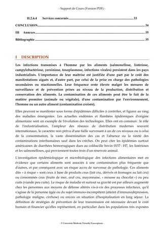 - Support de Cours (Version PDF) -
- © Université Médicale Virtuelle Francophone -
II.2.6.4 Services concernés............................................................................... 33
CONCLUSION................................................................................................................................... 34
III Annexes...................................................................................................................................... 35
Bibliographie ...................................................................................................................................... 35
I DESCRIPTION
Les infections transmises à l'homme par les aliments (salmonellose, listériose,
campylobactériose, yersiniose, toxoplasmose, infections virales) persistent dans les pays
industrialisés. L'importance de leur maîtrise est justifiée d'une part par le coût des
manifestations aiguës et, d'autre part, par celui de la prise en charge des pathologies
secondaires ou réactionnelles. Leur fréquence reste élevée malgré les mesures de
surveillance et de prévention prises au niveau de la production, distribution et
conservation des aliments. La contamination de ces aliments peut être le fait de la
matière première (animale ou végétale), d'une contamination par l'environnement,
l'homme ou un autre aliment (contamination croisée).
Elles peuvent se manifester sous forme d'épidémies difficiles à contrôler, et figurer au rang
des maladies émergentes. Les actuelles endémies et flambées épidémiques d'origine
alimentaire sont un exemple de l'évolution des technologies. Elles ont en commun : le rôle
de l'industrialisation, l'ampleur des réseaux de distribution modernes souvent
internationaux, le caractère non prévu d'une faille survenant à un de ces niveaux ou à celui
de la consommation, la vaste dissémination des cas et l'absence ou la rareté des
contaminations interhumaines sauf dans les crèches. On peut citer les épidémies surtout
américaines de diarrhées hémorragiques dues au colibacille bovin 0157 : H7, les listérioses
et les salmonelloses, qui proviennent toutes trois d'un réservoir animal.
L'investigation épidémiologique et microbiologique des infections alimentaires met en
évidence que certains aliments sont associés à une contamination plus fréquente que
d'autres, et par conséquent avec un risque accru de survenue de pathologie. Ces aliments
dits « à risque » sont ceux à base de produits crus (lait cru, dérivés et fromages au lait cru)
ou consommés crus (fruits de mer, œuf cru, mayonnaise, « mousse au chocolat ») ou peu
cuits (viande peu cuite). Le risque de maladie et surtout sa gravité est par ailleurs augmenté
chez les personnes aux moyens de défense altérés vis-à-vis des processus infectieux, qu'il
s'agisse de la personne âgée ou du sujet immuno-incompétent (atteint d'immunodépression,
pathologie maligne, cirrhose) ou encore en situation d'hospitalisation en long séjour. La
définition de stratégies de prévention de leur transmission est nécessaire devant le coût
humain et financier qu'elles représentent, en particulier dans les populations très exposées
 