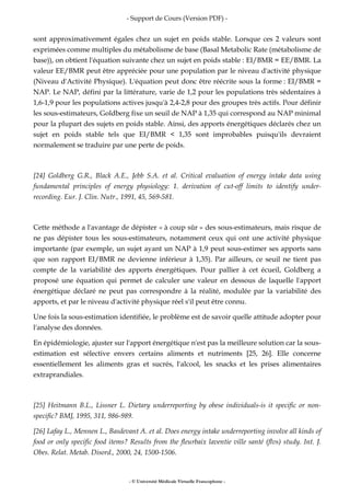 - Support de Cours (Version PDF) -
- © Université Médicale Virtuelle Francophone -
sont approximativement égales chez un sujet en poids stable. Lorsque ces 2 valeurs sont
exprimées comme multiples du métabolisme de base (Basal Metabolic Rate (métabolisme de
base)), on obtient l'équation suivante chez un sujet en poids stable : EI/BMR = EE/BMR. La
valeur EE/BMR peut être appréciée pour une population par le niveau d'activité physique
(Niveau d'Activité Physique). L'équation peut donc être réécrite sous la forme : EI/BMR =
NAP. Le NAP, défini par la littérature, varie de 1,2 pour les populations très sédentaires à
1,6-1,9 pour les populations actives jusqu'à 2,4-2,8 pour des groupes très actifs. Pour définir
les sous-estimateurs, Goldberg fixe un seuil de NAP à 1,35 qui correspond au NAP minimal
pour la plupart des sujets en poids stable. Ainsi, des apports énergétiques déclarés chez un
sujet en poids stable tels que EI/BMR < 1,35 sont improbables puisqu'ils devraient
normalement se traduire par une perte de poids.
[24] Goldberg G.R., Black A.E., Jebb S.A. et al. Critical evaluation of energy intake data using
fundamental principles of energy physiology: 1. derivation of cut-off limits to identify under-
recording. Eur. J. Clin. Nutr., 1991, 45, 569-581.
Cette méthode a l'avantage de dépister « à coup sûr » des sous-estimateurs, mais risque de
ne pas dépister tous les sous-estimateurs, notamment ceux qui ont une activité physique
importante (par exemple, un sujet ayant un NAP à 1,9 peut sous-estimer ses apports sans
que son rapport EI/BMR ne devienne inférieur à 1,35). Par ailleurs, ce seuil ne tient pas
compte de la variabilité des apports énergétiques. Pour pallier à cet écueil, Goldberg a
proposé une équation qui permet de calculer une valeur en dessous de laquelle l'apport
énergétique déclaré ne peut pas correspondre à la réalité, modulée par la variabilité des
apports, et par le niveau d'activité physique réel s'il peut être connu.
Une fois la sous-estimation identifiée, le problème est de savoir quelle attitude adopter pour
l'analyse des données.
En épidémiologie, ajuster sur l'apport énergétique n'est pas la meilleure solution car la sous-
estimation est sélective envers certains aliments et nutriments [25, 26]. Elle concerne
essentiellement les aliments gras et sucrés, l'alcool, les snacks et les prises alimentaires
extraprandiales.
[25] Heitmann B.L., Lissner L. Dietary underreporting by obese individuals-is it specific or non-
specific? BMJ, 1995, 311, 986-989.
[26] Lafay L., Mennen L., Basdevant A. et al. Does energy intake underreporting involve all kinds of
food or only specific food items? Results from the fleurbaix laventie ville santé (flvs) study. Int. J.
Obes. Relat. Metab. Disord., 2000, 24, 1500-1506.
 