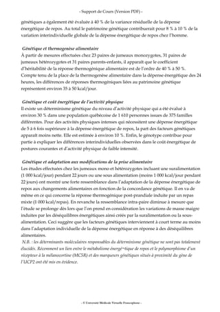 - Support de Cours (Version PDF) -
génétiques a également été évaluée à 40 % de la variance résiduelle de la dépense
énergétique de repos. Au total le patrimoine génétique contribuerait pour 8 % à 10 % de la
variation interindividuelle globale de la dépense énergétique de repos chez l’homme.
Génétique et thermogenèse alimentaire
À partir de mesures effectuées chez 23 paires de jumeaux monozygotes, 31 paires de
jumeaux hétérozygotes et 31 paires parents-enfants, il apparaît que le coefficient
d’héritabilité de la réponse thermogénique alimentaire est de l’ordre de 40 % à 50 %.
Compte tenu de la place de la thermogenèse alimentaire dans la dépense énergétique des 24
heures, les différences de réponses thermogéniques liées au patrimoine génétique
représentent environ 35 à 50 kcal/jour.
Génétique et coût énergétique de l’activité physique
Il existe un déterminisme génétique du niveau d’activité physique qui a été évalué à
environ 30 % dans une population québécoise de 1 610 personnes issues de 375 familles
différentes. Pour des activités physiques intenses qui nécessitent une dépense énergétique
de 5 à 6 fois supérieure à la dépense énergétique de repos, la part des facteurs génétiques
apparaît moins nette. Elle est estimée à environ 10 %. Enfin, le génotype contribue pour
partie à expliquer les différences interindividuelles observées dans le coût énergétique de
postures courantes et d’activité physique de faible intensité.
Génétique et adaptation aux modifications de la prise alimentaire
Les études effectuées chez les jumeaux mono et hétérozygotes incluant une suralimentation
(1 000 kcal/jour) pendant 22 jours ou une sous alimentation (moins 1 000 kcal/jour pendant
22 jours) ont montré une forte ressemblance dans l’adaptation de la dépense énergétique de
repos aux changements alimentaires en fonction de la concordance génétique. Il en va de
même en ce qui concerne la réponse thermogénique post-prandiale induite par un repas
mixte (1 000 kcal/repas). En revanche la ressemblance intra-paire diminue à mesure que
l’étude se prolonge dès lors que l’on prend en considération les variations de masse maigre
induites par les déséquilibres énergétiques ainsi créés par la suralimentation ou la sous-
alimentation. Ceci suggère que les facteurs génétiques interviennent à court terme au moins
dans l’adaptation individuelle de la dépense énergétique en réponse à des déséquilibres
alimentaires.
N.B. : les déterminants moléculaires responsables du déterminisme génétique ne sont pas totalement
élucidés. Récemment un lien entre le métabolisme énergé¬tique de repos et le polymorphisme d’un
récepteur à la mélanocortine (MC5R) et des marqueurs génétiques situés à proximité du gène de
l’UCP2 ont été mis en évidence.
- © Université Médicale Virtuelle Francophone -
 