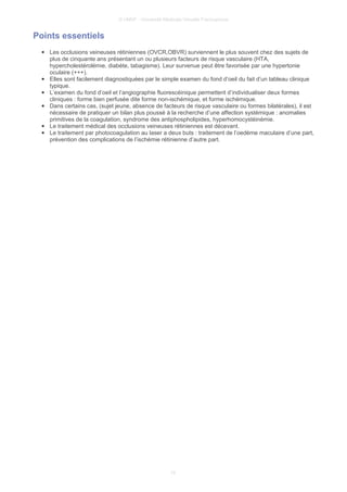 © UMVF - Université Médicale Virtuelle Francophone
Points essentiels
● Les occlusions veineuses rétiniennes (OVCR,OBVR) surviennent le plus souvent chez des sujets de
plus de cinquante ans présentant un ou plusieurs facteurs de risque vasculaire (HTA,
hypercholestérolémie, diabète, tabagisme). Leur survenue peut être favorisée par une hypertonie
oculaire (+++).
● Elles sont facilement diagnostiquées par le simple examen du fond d’oeil du fait d’un tableau clinique
typique.
● L’examen du fond d’oeil et l’angiographie fluorescéinique permettent d’individualiser deux formes
cliniques : forme bien perfusée dite forme non-ischémique, et forme ischémique.
● Dans certains cas, (sujet jeune, absence de facteurs de risque vasculaire ou formes bilatérales), il est
nécessaire de pratiquer un bilan plus poussé à la recherche d’une affection systémique : anomalies
primitives de la coagulation, syndrome des antiphospholipides, hyperhomocystéinémie.
● Le traitement médical des occlusions veineuses rétiniennes est décevant.
● Le traitement par photocoagulation au laser a deux buts : traitement de l’oedème maculaire d’une part,
prévention des complications de l’ischémie rétinienne d’autre part.
10
 