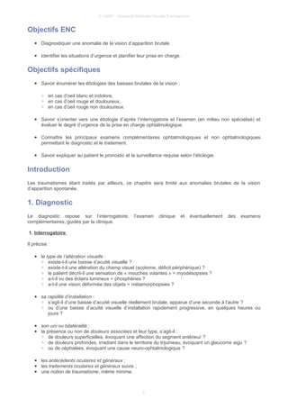 © UMVF - Université Médicale Virtuelle Francophone
Objectifs ENC
● Diagnostiquer une anomalie de la vision d’apparition brutale.
● Identifier les situations d’urgence et planifier leur prise en charge.
Objectifs spécifiques
● Savoir énumérer les étiologies des baisses brutales de la vision :
○ en cas d’oeil blanc et indolore,
○ en cas d’oeil rouge et douloureux,
○ en cas d’oeil rouge non douloureux.
● Savoir s’orienter vers une étiologie d’après l’interrogatoire et l’examen (en milieu non spécialisé) et
évaluer le degré d’urgence de la prise en charge ophtalmologique.
● Connaître les principaux examens complémentaires ophtalmologiques et non ophtalmologiques
permettant le diagnostic et le traitement.
● Savoir expliquer au patient le pronostic et la surveillance requise selon l’étiologie.
Introduction
Les traumatismes étant traités par ailleurs, ce chapitre sera limité aux anomalies brutales de la vision
d’apparition spontanée.
1. Diagnostic
Le diagnostic repose sur l’interrogatoire, l’examen clinique et éventuellement des examens
complémentaires, guidés par la clinique.
1. Interrogatoire
Il précise :
● le type de l’altération visuelle :
○ existe-t-il une baisse d’acuité visuelle ?
○ existe-t-il une altération du champ visuel (scotome, déficit périphérique) ?
○ le patient décrit-il une sensation de « mouches volantes » = myodésopsies ?
○ a-t-il vu des éclairs lumineux = phosphènes ?
○ a-t-il une vision déformée des objets = métamorphopsies ?
● sa rapidité d’installation :
○ s’agit-il d’une baisse d’acuité visuelle réellement brutale, apparue d’une seconde à l’autre ?
○ ou d’une baisse d’acuité visuelle d’installation rapidement progressive, en quelques heures ou
jours ?
● son uni ou bilatéralité ;
● la présence ou non de douleurs associées et leur type, s’agit-il :
○ de douleurs superficielles, évoquant une affection du segment antérieur ?
○ de douleurs profondes, irradiant dans le territoire du trijumeau, évoquant un glaucome aigu ?
○ ou de céphalées, évoquant une cause neuro-ophtalmologique ?
● les antécédents oculaires et généraux ;
● les traitements oculaires et généraux suivis ;
● une notion de traumatisme, même minime.
3
 
