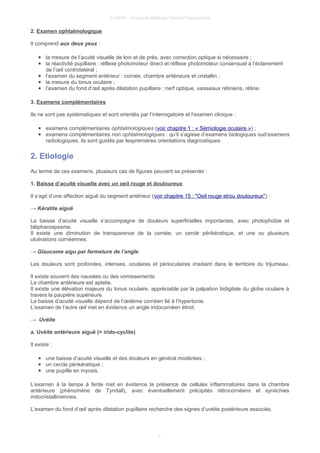 © UMVF - Université Médicale Virtuelle Francophone
2. Examen ophtalmologique
Il comprend aux deux yeux :
● la mesure de l’acuité visuelle de loin et de près, avec correction optique si nécessaire ;
● la réactivité pupillaire : réflexe photomoteur direct et réflexe photomoteur consensuel à l’éclairement
de l’œil controlatéral ;
● l’examen du segment antérieur : cornée, chambre antérieure et cristallin ;
● la mesure du tonus oculaire ;
● l’examen du fond d’œil après dilatation pupillaire : nerf optique, vaisseaux rétiniens, rétine.
3. Examens complémentaires
Ils ne sont pas systématiques et sont orientés par l’interrogatoire et l’examen clinique :
● examens complémentaires ophtalmologiques (voir chapitre 1 : « Sémiologie oculaire ») ;
● examens complémentaires non ophtalmologiques : qu’il s’agisse d’examens biologiques oud’examens
radiologiques, ils sont guidés par lespremières orientations diagnostiques.
2. Etiologie
Au terme de ces examens, plusieurs cas de figures peuvent se présenter :
1. Baisse d’acuité visuelle avec un oeil rouge et douloureux
Il s’agit d’une affection aiguë du segment antérieur (voir chapitre 15 : "Oeil rouge et/ou douloureux") :
→ Kératite aiguë
La baisse d’acuité visuelle s’accompagne de douleurs superficielles importantes, avec photophobie et
blépharospasme.
Il existe une diminution de transparence de la cornée, un cercle périkératique, et une ou plusieurs
ulcérations cornéennes.
→ Glaucome aigu par fermeture de l’angle
Les douleurs sont profondes, intenses, oculaires et périoculaires irradiant dans le territoire du trijumeau.
Il existe souvent des nausées ou des vomissements.
La chambre antérieure est aplatie.
Il existe une élévation majeure du tonus oculaire, appréciable par la palpation bidigitale du globe oculaire à
travers la paupière supérieure.
La baisse d’acuité visuelle dépend de l’œdème cornéen lié à l’hypertonie.
L’examen de l’autre œil met en évidence un angle iridocornéen étroit.
→ Uvéite
a. Uvéite antérieure aiguë (= irido-cyclite)
Il existe :
● une baisse d’acuité visuelle et des douleurs en général modérées ;
● un cercle périkératique ;
● une pupille en myosis.
L’examen à la lampe à fente met en évidence la présence de cellules inflammatoires dans la chambre
antérieure (phénomène de Tyndall), avec éventuellement précipités rétrocornéens et synéchies
iridocristalliniennes.
L’examen du fond d’œil après dilatation pupillaire recherche des signes d’uvéite postérieure associés.
4
 