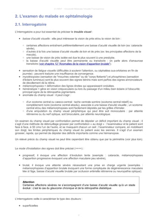 © UMVF - Université Médicale Virtuelle Francophone
2. L'examen du malade en ophtalmologie
2.1. Interrogatoire
L'interrogatoire a pour but essentiel de préciser le trouble visuel :
● baisse d’acuité visuelle : elle peut intéresser la vision de près et/ou la vision de loin :
○ certaines affections entraînent préférentiellement une baisse d’acuité visuelle de loin (ex: cataracte
sénile),
○ d’autres à la fois une baisse d’acuité visuelle de loin et de près (ex: les principales affections de la
macula),
○ une baisse de vision de près isolée est due le plus souvent à une presbytie.
○ la baisse d'acuité visuelle peut être permanente ou transitoire : on parle alors d'amaurose
transitoire (voir chapitre 12 "Anomalies de la vision d'apparition brutale").
● sensation de fatigue visuelle (difficultés à soutenir l’attention, ou céphalées sus-orbitaires en fin de
journée) : peuvent traduire une insuffisance de convergence.
● myodésopsies (sensation de "mouches volantes" ou de "corps flottants") et phosphènes (sensation
d'éclairs lumineux) sont le plus souvent des signes bénins mais sont parfois des signes annonciateurs
de décollement de la rétine.
● métamorphopsies = déformation des lignes droites qui apparaissent ondulées.
● héméralopie = gêne en vision crépusculaire ou lors du passage d'un milieu bien éclaire à l'obscurité;
principal signe de la rétinopathie pigmentaire.
● anomalie du champ visuel : il peut s'agir :
○ d'un scotome central ou cæeco-central : tache centrale sombre (scotome central relatif) ou
complètement noire (scotome central absolu), associée à une baisse d'acuité visuelle ; un scotome
central et/ou des métamorphopsies sont facilement dépistés par les grilles d'Amsler.
○ d'une amputation du champ visuel périphérique qui peut être soit monoculaire : par atteinte
rétinienne ou du nerf optique, soit binoculaire, par atteinte neurologique.
Un examen du champ visuel par confrontation permet de dépister un déficit important du champ visuel ; il
s’agit d’une méthode de débrouillage grossier par confrontation « au doigt « : l’examinateur et le patient sont
face à face, à 50 cms l’un de l’autre, et se masquent chacun un oeil ; l’examinateur compare, en mobilisant
son doigt, les limites périphériques du champ visuel du patient avec les siennes. Il s’agit d’un examen
grossier, rapide, qui permet de dépister des déficits importants comme une hémianopsie.
Un relevé précis du champ visuel ne peut être cependant être obtenu que par la périmétrie (voir plus loin).
Le mode d'installation des signes doit être précisé (++++) :
● progressif, il évoque une affection d’évolution lente (exemple : cataracte, métamorphopsies
d’apparition progressive évoquant une affection maculaire peu sévère),
● brutal, il évoque une atteinte sévère nécessitant une prise en charge urgente (exemples :
métamorphopsies d’apparition brutale évoquant une forme compliquée de dégénérescence maculaire
liée à l’âge, baisse d’acuité visuelle brutale par occlusion artérielle rétinienne ou neuropathie optique).
Attention
Certaines affections sévères ne s’accompagnent d’une baisse d’acuité visuelle qu’à un stade
évolué : c’est le cas du glaucome chronique et de la rétinopathie diabétique.
L'interrogatoire veille à caractériser le type des douleurs :
● superficielles
9
 