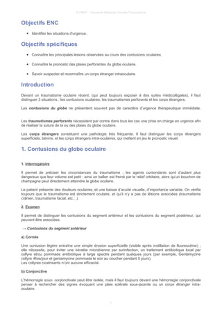 © UMVF - Université Médicale Virtuelle Francophone
Objectifs ENC
● Identifier les situations d'urgence.
Objectifs spécifiques
● Connaître les principales lésions observées au cours des contusions oculaires.
● Connaître le pronostic des plaies perforantes du globe oculaire.
● Savoir suspecter et reconnaître un corps étranger intraoculaire.
Introduction
Devant un traumatisme oculaire récent, (qui peut toujours exposer à des suites médicolégales), il faut
distinguer 3 situations : les contusions oculaires, les traumatismes perforants et les corps étrangers.
Les contusions du globe ne présentent souvent pas de caractère d’urgence thérapeutique immédiate.
Les traumatismes perforants nécessitent par contre dans tous les cas une prise en charge en urgence afin
de réaliser la suture de la ou des plaies du globe oculaire.
Les corps étrangers constituent une pathologie très fréquente. Il faut distinguer les corps étrangers
superficiels, bénins, et les corps étrangers intra-oculaires, qui mettent en jeu le pronostic visuel.
1. Contusions du globe oculaire
1. Interrogatoire
Il permet de préciser les circonstances du traumatisme ; les agents contondants sont d’autant plus
dangereux que leur volume est petit : ainsi un ballon est freiné par le relief orbitaire, alors qu’un bouchon de
champagne peut directement atteindre le globe oculaire.
Le patient présente des douleurs oculaires, et une baisse d’acuité visuelle, d’importance variable. On vérifie
toujours que le traumatisme est strictement oculaire, et qu’il n’y a pas de lésions associées (traumatisme
crânien, traumatisme facial, etc…).
2. Examen
Il permet de distinguer les contusions du segment antérieur et les contusions du segment postérieur, qui
peuvent être associées.
→ Contusions du segment antérieur
a) Cornée
Une contusion légère entraîne une simple érosion superficielle (visible après instillation de fluorescéine) ;
elle nécessite, pour éviter une kératite microbienne par surinfection, un traitement antibiotique local par
collyre et/ou pommade antibiotique à large spectre pendant quelques jours (par exemple, Gentamycine
collyre 4fois/jour et gentamycine pommade le soir au coucher pendant 5 jours).
Les collyres cicatrisants n’ont aucune efficacité.
b) Conjonctive
L'hémorragie sous- conjonctivale peut être isolée, mais il faut toujours devant une hémorragie conjonctivale
penser à rechercher des signes évoquant une plaie sclérale sous-jacente ou un corps étranger intra-
oculaire.
3
 