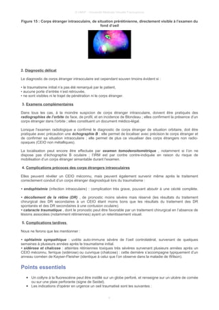 © UMVF - Université Médicale Virtuelle Francophone
Figure 15 : Corps étranger intraoculaire, de situation prérétinienne, directement visible à l’examen du
fond d’oeil
2. Diagnostic délicat
Le diagnostic de corps étranger intraoculaire est cependant souven tmoins évident si :
• le traumatisme initial n’a pas été remarqué par le patient,
• aucune porte d’entrée n’est retrouvée,
• ne sont visibles ni le trajet de pénétration ni le corps étranger.
3. Examens complémentaires
Dans tous les cas, à la moindre suspicion de corps étranger intraoculaire, doivent être pratiqués des
radiographies de l’orbite de face, de profil, et en incidence de Blondeau ; elles confirment la présence d’un
corps étranger dans l’orbite ; elles constituent un document médico-légal.
Lorsque l’examen radiologique a confirmé le diagnostic de corps étranger de situation orbitaire, doit être
pratiquée avec précaution une échographie B : elle permet de localiser avec précision le corps étranger et
de confirmer sa situation intraoculaire ; elle permet de plus ce visualiser des corps étrangers non radio-
opaques (CEIO non métalliques).
La localisation peut encore être effectuée par examen tomodensitométrique , notamment si l’on ne
dispose pas d’échographie B oculaire ; l’IRM est par contre contre-indiquée en raison du risque de
mobilisation d’un corps étranger aimantable durant l’examen.
4. Complications précoces des corps étrangers intraoculaires
Elles peuvent révéler un CEIO méconnu, mais peuvent également survenir même après le traitement
correctement conduit d’un corps étranger diagnostiqué lors du traumatisme :
• endophtalmie (infection intraoculaire) : complication très grave, pouvant aboutir à une cécité complète.
• décollement de la rétine (DR) , de pronostic moins sévère mais réservé (les résultats du traitement
chirurgical des DR secondaires à un CEIO étant moins bons que les résultats du traitement des DR
spontanés et des DR secondaires à une contusion oculaire).
• cataracte traumatique , dont le pronostic peut être favorable par un traitement chirurgical en l’absence de
lésions associées (notamment rétiniennes) ayant un retentissement visuel.
5. Complications tardives
Nous ne ferons que les mentionner :
• ophtalmie sympathique : uvéite auto-immune sévère de l’oeil controlatéral, survenant de quelques
semaines à plusieurs années après le traumatisme initial.
• sidérose et chalcose : atteintes rétiniennes toxiques très sévères survenant plusieurs années après un
CEIO méconnu, ferrique (sidérose) ou cuivrique (chalcose) : cette dernière s’accompagne typiquement d’un
anneau cornéen de Kayser-Fleisher (identique à celui que l’on observe dans la maladie de Wilson).
Points essentiels
● Un collyre à la fluorescéine peut être instillé sur un globe perforé, et renseigne sur un ulcère de cornée
ou sur une plaie perforante (signe de Seidel).
● Les indications d'opérer en urgence un oeil traumatisé sont les suivantes :
9
 